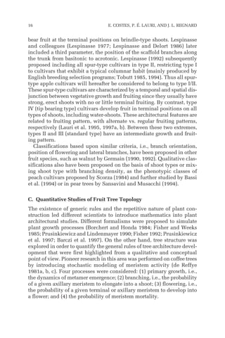 bear fruit at the terminal positions on brindle-type shoots. Lespinasse
and colleagues (Lespinasse 1977; Lespinasse and Delort 1986) later
included a third parameter, the position of the scaffold branches along
the trunk from basitonic to acrotonic. Lespinasse (1992) subsequently
proposed including all spur-type cultivars in type II, restricting type I
to cultivars that exhibit a typical columnar habit (mainly produced by
English breeding selection programs; Tobutt 1985, 1994). Thus all spur-
type apple cultivars will hereafter be considered to belong to type I/II.
These spur-type cultivars are characterized by a temporal and spatial dis-
junction between vegetative growth and fruiting since they usually have
strong, erect shoots with no or little terminal fruiting. By contrast, type
IV (tip bearing type) cultivars develop fruit in terminal positions on all
types of shoots, including water-shoots. These architectural features are
related to fruiting pattern, with alternate vs. regular fruiting patterns,
respectively (Lauri et al. 1995, 1997a, b). Between these two extremes,
types II and III (standard type) have an intermediate growth and fruit-
ing pattern.
Classifications based upon similar criteria, i.e., branch orientation,
position of flowering and lateral branches, have been proposed in other
fruit species, such as walnut by Germain (1990, 1992). Qualitative clas-
sifications also have been proposed on the basis of shoot types or mix-
ing shoot type with branching density, as the phenotypic classes of
peach cultivars proposed by Scorza (1984) and further studied by Bassi
et al. (1994) or in pear trees by Sansavini and Musacchi (1994).
C. Quantitative Studies of Fruit Tree Topology
The existence of generic rules and the repetitive nature of plant con-
struction led different scientists to introduce mathematics into plant
architectural studies. Different formalisms were proposed to simulate
plant growth processes (Borchert and Honda 1984; Fisher and Weeks
1985; Prusinkiewicz and Lindenmayer 1990; Fisher 1992; Prusinkiewicz
et al. 1997; Barczi et al. 1997). On the other hand, tree structure was
explored in order to quantify the general rules of tree architecture devel-
opment that were first highlighted from a qualitative and conceptual
point of view. Pioneer research in this area was performed on coffee trees
by introducing stochastic modeling of meristem activity (de Reffye
1981a, b, c). Four processes were considered: (1) primary growth, i.e.,
the dynamics of metamer emergence; (2) branching, i.e., the probability
of a given axillary meristem to elongate into a shoot; (3) flowering, i.e.,
the probability of a given terminal or axillary meristem to develop into
a flower; and (4) the probability of meristem mortality.
16 E. COSTES, P. É. LAURI, AND J. L. REGNARD
 