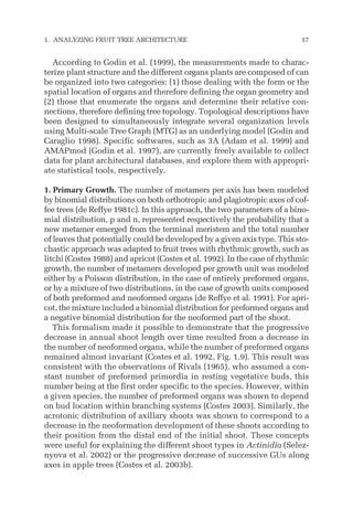 According to Godin et al. (1999), the measurements made to charac-
terize plant structure and the different organs plants are composed of can
be organized into two categories: (1) those dealing with the form or the
spatial location of organs and therefore defining the organ geometry and
(2) those that enumerate the organs and determine their relative con-
nections, therefore defining tree topology. Topological descriptions have
been designed to simultaneously integrate several organization levels
using Multi-scale Tree Graph (MTG) as an underlying model (Godin and
Caraglio 1998). Specific softwares, such as 3A (Adam et al. 1999) and
AMAPmod (Godin et al. 1997), are currently freely available to collect
data for plant architectural databases, and explore them with appropri-
ate statistical tools, respectively.
1. Primary Growth. The number of metamers per axis has been modeled
by binomial distributions on both orthotropic and plagiotropic axes of cof-
fee trees (de Reffye 1981c). In this approach, the two parameters of a bino-
mial distribution, p and n, represented respectively the probability that a
new metamer emerged from the terminal meristem and the total number
of leaves that potentially could be developed by a given axis type. This sto-
chastic approach was adapted to fruit trees with rhythmic growth, such as
litchi (Costes 1988) and apricot (Costes et al. 1992). In the case of rhythmic
growth, the number of metamers developed per growth unit was modeled
either by a Poisson distribution, in the case of entirely preformed organs,
or by a mixture of two distributions, in the case of growth units composed
of both preformed and neoformed organs (de Reffye et al. 1991). For apri-
cot, the mixture included a binomial distribution for preformed organs and
a negative binomial distribution for the neoformed part of the shoot.
This formalism made it possible to demonstrate that the progressive
decrease in annual shoot length over time resulted from a decrease in
the number of neoformed organs, while the number of preformed organs
remained almost invariant (Costes et al. 1992, Fig. 1.9). This result was
consistent with the observations of Rivals (1965), who assumed a con-
stant number of preformed primordia in resting vegetative buds, this
number being at the first order specific to the species. However, within
a given species, the number of preformed organs was shown to depend
on bud location within branching systems (Costes 2003). Similarly, the
acrotonic distribution of axillary shoots was shown to correspond to a
decrease in the neoformation development of these shoots according to
their position from the distal end of the initial shoot. These concepts
were useful for explaining the different shoot types in Actinidia (Selez-
nyova et al. 2002) or the progressive decrease of successive GUs along
axes in apple trees (Costes et al. 2003b).
1. ANALYZING FRUIT TREE ARCHITECTURE 17
 