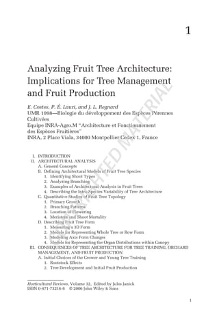 1
Analyzing Fruit Tree Architecture:
Implications for Tree Management
and Fruit Production
E. Costes, P. É. Lauri, and J. L. Regnard
UMR 1098—Biologie du développement des Espèces Pérennes
Cultivées
Equipe INRA-Agro.M “Architecture et Fonctionnement
des Espèces Fruitières”
INRA, 2 Place Viala, 34000 Montpellier Cedex 1, France
I. INTRODUCTION
II. ARCHITECTURAL ANALYSIS
A. General Concepts
B. Defining Architectural Models of Fruit Tree Species
1. Identifying Shoot Types
2. Analyzing Branching
3. Examples of Architectural Analysis in Fruit Trees
4. Describing the Intra-Species Variability of Tree Architecture
C. Quantitative Studies of Fruit Tree Topology
1. Primary Growth
2. Branching Patterns
3. Location of Flowering
4. Meristem and Shoot Mortality
D. Describing Fruit Tree Form
1. Measuring a 3D Form
2. Models for Representing Whole Tree or Row Form
3. Modeling Axis Form Changes
4. Models for Representing the Organ Distributions within Canopy
III. CONSEQUENCES OF TREE ARCHITECTURE FOR TREE TRAINING, ORCHARD
MANAGEMENT, AND FRUIT PRODUCTION
A. Initial Choices of the Grower and Young Tree Training
1. Rootstock Effects
2. Tree Development and Initial Fruit Production
1
Horticultural Reviews, Volume 32, Edited by Jules Janick
ISBN 0-471-73216-8 © 2006 John Wiley & Sons
C
O
P
Y
R
I
G
H
T
E
D
M
A
T
E
R
I
A
L
 