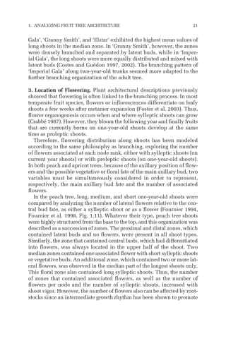 Gala’, ‘Granny Smith’, and ‘Elstar’ exhibited the highest mean values of
long shoots in the median zone. In ‘Granny Smith’, however, the zones
were densely branched and separated by latent buds, while in ‘Imper-
ial Gala’, the long shoots were more equally distributed and mixed with
latent buds (Costes and Guédon 1997, 2002). The branching pattern of
‘Imperial Gala’ along two-year-old trunks seemed more adapted to the
further branching organization of the adult tree.
3. Location of Flowering. Plant architectural descriptions previously
showed that flowering is often linked to the branching process. In most
temperate fruit species, flowers or inflorescences differentiate on leafy
shoots a few weeks after metamer expansion (Foster et al. 2003). Thus,
flower organogenesis occurs when and where sylleptic shoots can grow
(Crabbé 1987). However, they bloom the following year and finally fruits
that are currently borne on one-year-old shoots develop at the same
time as proleptic shoots.
Therefore, flowering distribution along shoots has been modeled
according to the same philosophy as branching, exploring the number
of flowers associated at each node rank, either with sylleptic shoots (on
current year shoots) or with proleptic shoots (on one-year-old shoots).
In both peach and apricot trees, because of the axillary position of flow-
ers and the possible vegetative or floral fate of the main axillary bud, two
variables must be simultaneously considered in order to represent,
respectively, the main axillary bud fate and the number of associated
flowers.
In the peach tree, long, medium, and short one-year-old shoots were
compared by analyzing the number of lateral flowers relative to the cen-
tral bud fate, as either a sylleptic shoot or as a flower (Fournier 1994,
Fournier et al. 1998, Fig. 1.11). Whatever their type, peach tree shoots
were highly structured from the base to the top, and this organization was
described as a succession of zones. The proximal and distal zones, which
contained latent buds and no flowers, were present in all shoot types.
Similarly, the zone that contained central buds, which had differentiated
into flowers, was always located in the upper half of the shoot. Two
median zones contained one associated flower with short sylleptic shoots
or vegetative buds. An additional zone, which contained two or more lat-
eral flowers, was observed in the median part of the longest shoots only.
This floral zone also contained long sylleptic shoots. Thus, the number
of zones that contained associated flowers, as well as the number of
flowers per node and the number of sylleptic shoots, increased with
shoot vigor. However, the number of flowers also can be affected by root-
stocks since an intermediate growth rhythm has been shown to promote
1. ANALYZING FRUIT TREE ARCHITECTURE 21
 