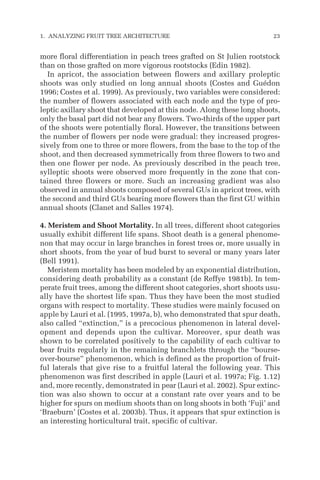 more floral differentiation in peach trees grafted on St Julien rootstock
than on those grafted on more vigorous rootstocks (Edin 1982).
In apricot, the association between flowers and axillary proleptic
shoots was only studied on long annual shoots (Costes and Guédon
1996; Costes et al. 1999). As previously, two variables were considered:
the number of flowers associated with each node and the type of pro-
leptic axillary shoot that developed at this node. Along these long shoots,
only the basal part did not bear any flowers. Two-thirds of the upper part
of the shoots were potentially floral. However, the transitions between
the number of flowers per node were gradual: they increased progres-
sively from one to three or more flowers, from the base to the top of the
shoot, and then decreased symmetrically from three flowers to two and
then one flower per node. As previously described in the peach tree,
sylleptic shoots were observed more frequently in the zone that con-
tained three flowers or more. Such an increasing gradient was also
observed in annual shoots composed of several GUs in apricot trees, with
the second and third GUs bearing more flowers than the first GU within
annual shoots (Clanet and Salles 1974).
4. Meristem and Shoot Mortality. In all trees, different shoot categories
usually exhibit different life spans. Shoot death is a general phenome-
non that may occur in large branches in forest trees or, more usually in
short shoots, from the year of bud burst to several or many years later
(Bell 1991).
Meristem mortality has been modeled by an exponential distribution,
considering death probability as a constant (de Reffye 1981b). In tem-
perate fruit trees, among the different shoot categories, short shoots usu-
ally have the shortest life span. Thus they have been the most studied
organs with respect to mortality. These studies were mainly focused on
apple by Lauri et al. (1995, 1997a, b), who demonstrated that spur death,
also called “extinction,” is a precocious phenomenon in lateral devel-
opment and depends upon the cultivar. Moreover, spur death was
shown to be correlated positively to the capability of each cultivar to
bear fruits regularly in the remaining branchlets through the “bourse-
over-bourse” phenomenon, which is defined as the proportion of fruit-
ful laterals that give rise to a fruitful lateral the following year. This
phenomenon was first described in apple (Lauri et al. 1997a; Fig. 1.12)
and, more recently, demonstrated in pear (Lauri et al. 2002). Spur extinc-
tion was also shown to occur at a constant rate over years and to be
higher for spurs on medium shoots than on long shoots in both ‘Fuji’ and
‘Braeburn’ (Costes et al. 2003b). Thus, it appears that spur extinction is
an interesting horticultural trait, specific of cultivar.
1. ANALYZING FRUIT TREE ARCHITECTURE 23
 
