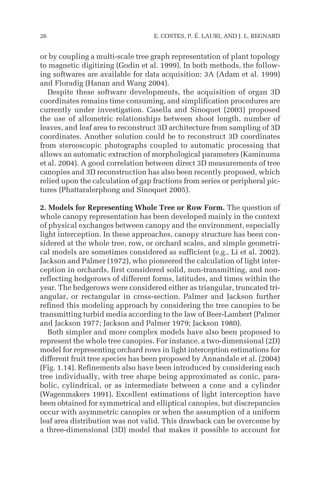 or by coupling a multi-scale tree graph representation of plant topology
to magnetic digitizing (Godin et al. 1999). In both methods, the follow-
ing softwares are available for data acquisition: 3A (Adam et al. 1999)
and Floradig (Hanan and Wang 2004).
Despite these software developments, the acquisition of organ 3D
coordinates remains time consuming, and simplification procedures are
currently under investigation. Casella and Sinoquet (2003) proposed
the use of allometric relationships between shoot length, number of
leaves, and leaf area to reconstruct 3D architecture from sampling of 3D
coordinates. Another solution could be to reconstruct 3D coordinates
from stereoscopic photographs coupled to automatic processing that
allows an automatic extraction of morphological parameters (Kaminuma
et al. 2004). A good correlation between direct 3D measurements of tree
canopies and 3D reconstruction has also been recently proposed, which
relied upon the calculation of gap fractions from series or peripheral pic-
tures (Phattaralerphong and Sinoquet 2005).
2. Models for Representing Whole Tree or Row Form. The question of
whole canopy representation has been developed mainly in the context
of physical exchanges between canopy and the environment, especially
light interception. In these approaches, canopy structure has been con-
sidered at the whole tree, row, or orchard scales, and simple geometri-
cal models are sometimes considered as sufficient (e.g., Li et al. 2002).
Jackson and Palmer (1972), who pioneered the calculation of light inter-
ception in orchards, first considered solid, non-transmitting, and non-
reflecting hedgerows of different forms, latitudes, and times within the
year. The hedgerows were considered either as triangular, truncated tri-
angular, or rectangular in cross-section. Palmer and Jackson further
refined this modeling approach by considering the tree canopies to be
transmitting turbid media according to the law of Beer-Lambert (Palmer
and Jackson 1977; Jackson and Palmer 1979; Jackson 1980).
Both simpler and more complex models have also been proposed to
represent the whole tree canopies. For instance, a two-dimensional (2D)
model for representing orchard rows in light interception estimations for
different fruit tree species has been proposed by Annandale et al. (2004)
(Fig. 1.14). Refinements also have been introduced by considering each
tree individually, with tree shape being approximated as conic, para-
bolic, cylindrical, or as intermediate between a cone and a cylinder
(Wagenmakers 1991). Excellent estimations of light interception have
been obtained for symmetrical and elliptical canopies, but discrepancies
occur with asymmetric canopies or when the assumption of a uniform
leaf area distribution was not valid. This drawback can be overcome by
a three-dimensional (3D) model that makes it possible to account for
26 E. COSTES, P. É. LAURI, AND J. L. REGNARD
 