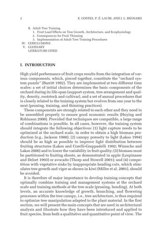 B. Adult Tree Training
1. Fruit Load Effects on Tree Growth, Architecture, and Ecophysiology
2. Consequences for Fruit Thinning
3. Implementation of Adult Tree Training Procedures
IV. CONCLUSIONS
V. GLOSSARY
LITERATURE CITED
I. INTRODUCTION
High yield performance of fruit crops results from the integration of var-
ious components, which, pieced together, constitute the “orchard sys-
tem puzzle” (Barritt 1992). They are implemented at two different time
scales: a set of initial choices determines the basic components of the
orchard during its life-span (support system, tree arrangement and qual-
ity, density, rootstock and cultivar), and a set of annual procedures that
is closely related to the training system but evolves from one year to the
next (pruning, training, and thinning practices).
These components are strongly related to each other and they need to
be assembled properly to ensure good economic results (Hoying and
Robinson 2000). Provided that techniques are compatible, a large range
of combinations is possible. In all cases, however, the training system
should integrate the following objectives: (1) light capture needs to be
optimized at the orchard scale, in order to obtain a high biomass pro-
duction (e.g., Jackson 1980); (2) canopy porosity to light (Lakso 1994)
should be as high as possible to improve light distribution between
fruiting structures (Lakso and Corelli-Grappadelli 1992; Wünsche and
Lakso 2000) and to lower the variability in fruit quality; (3) biomass must
be partitioned to fruiting shoots, as demonstrated in apple (Lespinasse
and Delort 1993) or avocado (Thorp and Stowell 2001); and (4) compe-
tition with vegetative sinks by inappropriate heading cuts, which stim-
ulates tree growth and vigor as shown in kiwi (Miller et al. 2001), should
be avoided.
It is therefore of major importance to develop training concepts that
optimally combine training and management systems at the orchard
scale and training methods at the tree scale (pruning, bending). At both
levels, an accurate knowledge of growth, branching, and flowering
processes within the tree canopy, i.e., tree architecture, is thus required
to optimize tree manipulation adapted to the plant material. In the first
section, we will present the main concepts that are used in architectural
analysis and illustrate how they have been introduced and applied to
fruit species, from both a qualitative and quantitative point of view. The
2 E. COSTES, P. É. LAURI, AND J. L. REGNARD
 