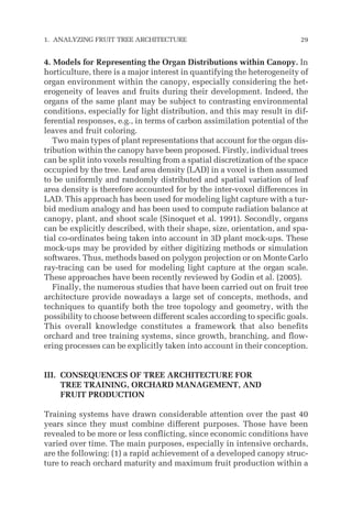 4. Models for Representing the Organ Distributions within Canopy. In
horticulture, there is a major interest in quantifying the heterogeneity of
organ environment within the canopy, especially considering the het-
erogeneity of leaves and fruits during their development. Indeed, the
organs of the same plant may be subject to contrasting environmental
conditions, especially for light distribution, and this may result in dif-
ferential responses, e.g., in terms of carbon assimilation potential of the
leaves and fruit coloring.
Two main types of plant representations that account for the organ dis-
tribution within the canopy have been proposed. Firstly, individual trees
can be split into voxels resulting from a spatial discretization of the space
occupied by the tree. Leaf area density (LAD) in a voxel is then assumed
to be uniformly and randomly distributed and spatial variation of leaf
area density is therefore accounted for by the inter-voxel differences in
LAD. This approach has been used for modeling light capture with a tur-
bid medium analogy and has been used to compute radiation balance at
canopy, plant, and shoot scale (Sinoquet et al. 1991). Secondly, organs
can be explicitly described, with their shape, size, orientation, and spa-
tial co-ordinates being taken into account in 3D plant mock-ups. These
mock-ups may be provided by either digitizing methods or simulation
softwares. Thus, methods based on polygon projection or on Monte Carlo
ray-tracing can be used for modeling light capture at the organ scale.
These approaches have been recently reviewed by Godin et al. (2005).
Finally, the numerous studies that have been carried out on fruit tree
architecture provide nowadays a large set of concepts, methods, and
techniques to quantify both the tree topology and geometry, with the
possibility to choose between different scales according to specific goals.
This overall knowledge constitutes a framework that also benefits
orchard and tree training systems, since growth, branching, and flow-
ering processes can be explicitly taken into account in their conception.
III. CONSEQUENCES OF TREE ARCHITECTURE FOR
TREE TRAINING, ORCHARD MANAGEMENT, AND
FRUIT PRODUCTION
Training systems have drawn considerable attention over the past 40
years since they must combine different purposes. Those have been
revealed to be more or less conflicting, since economic conditions have
varied over time. The main purposes, especially in intensive orchards,
are the following: (1) a rapid achievement of a developed canopy struc-
ture to reach orchard maturity and maximum fruit production within a
1. ANALYZING FRUIT TREE ARCHITECTURE 29
 