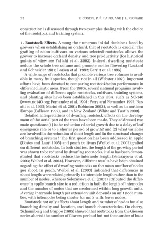 construction is discussed through two examples dealing with the choice
of the rootstock and training system.
1. Rootstock Effects. Among the numerous initial decisions faced by
growers when establishing an orchard, that of rootstock is crucial. The
grafting of scion cultivars on various selected rootstocks allows the
grower to increase orchard density and tree productivity (for historical
points of view see Fallahi et al. 2002). Indeed, dwarfing rootstocks
reduce the whole tree volume and promote earlier flowering (Lockard
and Schneider 1981; Larsen et al. 1992; Barritt et al. 1995).
A wide range of rootstocks that promote various tree volumes is avail-
able in many fruit species, though not in all (Webster 1997). Important
efforts have been devoted to comparing rootstock/scion performance in
different climatic areas. From the 1980s, several national programs involv-
ing evaluation of different apple rootstocks, cultivars, training systems,
and planting sites have been established in the USA, such as NC-140
(www.nc140.org; Fernandez et al. 1991; Perry and Fernandez 1993; Bar-
ritt et al. 1995; Marini et al. 2001; Robinson 2003), as well as in northern
Europe (Callesen 1997), and in New Zealand (White and Tustin 2000).
Detailed interpretations of dwarfing rootstock effects on the develop-
ment of the aerial part of the trees have been made. They addressed two
main questions: (1) is the reduction of aerial growth due to a delay of leaf
emergence rate or to a shorter period of growth? and (2) what variables
are involved in the reduction of shoot length and in the structural changes
of branching systems? The first question has been addressed in apple
(Costes and Lauri 1995) and peach cultivars (Weibel et al. 2003) grafted
on different rootstocks. In both studies, the length of the growing period
was shown to be reduced by dwarfing rootstocks. It also has been demon-
strated that rootstocks reduce the internode length (Seleznyova et al.
2003; Weibel et al. 2003). However, different results have been obtained
regarding the effect of dwarfing rootstocks on the mean number of nodes
per shoot. In peach, Weibel et al. (2003) indicated that differences in
shoot length were related primarily to internode length rather than to the
number of nodes, whereas Seleznyova et al. (2003) attributed the differ-
ence in apple branch size to a reduction in both the length of internodes
and the number of nodes that are neoformed within long growth units.
Average internode length per extension unit depends on unit node num-
ber, with internodes being shorter for units with fewer nodes.
Rootstock not only affects shoot length and number of nodes but also
branching density and location, and branch characteristics. On cherry,
Schaumberg and Gruppe (1985) showed that rootstocks from the Giessen
series altered the number of flowers per bud but not the number of buds
32 E. COSTES, P. É. LAURI, AND J. L. REGNARD
 