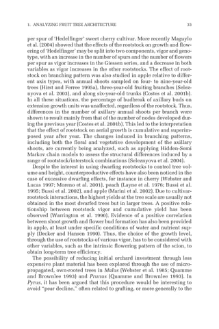 per spur of ‘Hedelfinger’ sweet cherry cultivar. More recently Maguylo
et al. (2004) showed that the effects of the rootstock on growth and flow-
ering of ‘Hedelfinger’ may be split into two components, vigor and geno-
type, with an increase in the number of spurs and the number of flowers
per spur as vigor increases in the Giessen series, and a decrease in both
variables as vigor increases in the other rootstocks. The effect of root-
stock on branching pattern was also studied in apple relative to differ-
ent axis types, with annual shoots sampled on four- to nine-year-old
trees (Hirst and Ferree 1995a), three-year-old fruiting branches (Selez-
nyova et al. 2003), and along six-year-old trunks (Costes et al. 2001b).
In all these situations, the percentage of budbreak of axillary buds on
extension growth units was unaffected, regardless of the rootstock. Thus,
differences in the number of axillary annual shoots per branch were
shown to result mainly from that of the number of nodes developed dur-
ing the previous year (Costes et al. 2001b). This led to the interpretation
that the effect of rootstock on aerial growth is cumulative and superim-
posed year after year. The changes induced in branching patterns,
including both the floral and vegetative development of the axillary
shoots, are currently being analyzed, such as applying Hidden-Semi
Markov chain models to assess the structural differences induced by a
range of rootstock/interstock combinations (Seleznyova et al. 2004).
Despite the interest in using dwarfing rootstocks to control tree vol-
ume and height, counterproductive effects have also been noticed in the
case of excessive dwarfing effects, for instance in cherry (Webster and
Lucas 1997; Moreno et al. 2001), peach (Layne et al. 1976; Bussi et al.
1995; Bussi et al. 2002), and apple (Marini et al. 2002). Due to cultivar-
rootstock interactions, the highest yields at the tree scale are usually not
obtained in the most dwarfed trees but in larger trees. A positive rela-
tionship between rootstock vigor and cumulative yield has been
observed (Warrington et al. 1990). Evidence of a positive correlation
between shoot growth and flower bud formation has also been provided
in apple, at least under specific conditions of water and nutrient sup-
ply (Decker and Hansen 1990). Thus, the choice of the growth level,
through the use of rootstocks of various vigor, has to be considered with
other variables, such as the intrinsic flowering pattern of the scion, to
obtain long-term tree efficiency.
The possibility of reducing initial orchard investment through less
expensive plant material has been explored through the use of micro-
propagated, own-rooted trees in Malus (Webster et al. 1985; Quamme
and Brownlee 1993) and Prunus (Quamme and Brownlee 1993). In
Pyrus, it has been argued that this procedure would be interesting to
avoid “pear decline,” often related to grafting, or more generally to the
1. ANALYZING FRUIT TREE ARCHITECTURE 33
 