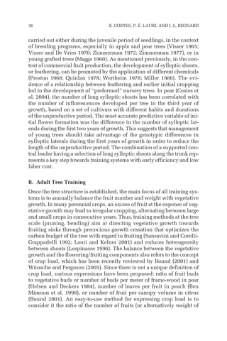 carried out either during the juvenile period of seedlings, in the context
of breeding programs, especially in apple and pear trees (Visser 1965;
Visser and De Vries 1970; Zimmerman 1972; Zimmerman 1977), or in
young grafted trees (Maggs 1960). As mentioned previously, in the con-
text of commercial fruit production, the development of sylleptic shoots,
or feathering, can be promoted by the application of different chemicals
(Preston 1968; Quinlan 1978; Wertheim 1978; Miller 1988). The evi-
dence of a relationship between feathering and earlier initial cropping
led to the development of “preformed” nursery trees. In pear (Costes et
al. 2004), the number of long sylleptic shoots has been correlated with
the number of inflorescences developed per tree in the third year of
growth, based on a set of cultivars with different habits and durations
of the unproductive period. The most accurate predictive variable of ini-
tial flower formation was the difference in the number of sylleptic lat-
erals during the first two years of growth. This suggests that management
of young trees should take advantage of the genotypic differences in
sylleptic laterals during the first years of growth in order to reduce the
length of the unproductive period. The combination of a supported cen-
tral leader having a selection of long sylleptic shoots along the trunk rep-
resents a key step towards training systems with early efficiency and low
labor cost.
B. Adult Tree Training
Once the tree structure is established, the main focus of all training sys-
tems is to annually balance the fruit number and weight with vegetative
growth. In many perennial crops, an excess of fruit at the expense of veg-
etative growth may lead to irregular cropping, alternating between large
and small crops in consecutive years. Thus, training methods at the tree
scale (pruning, bending) aim at directing vegetative growth towards
fruiting sinks through precocious growth cessation that optimizes the
carbon budget of the tree with regard to fruiting (Sansavini and Corelli-
Grappadelli 1992; Lauri and Kelner 2001) and reduces heterogeneity
between shoots (Lespinasse 1996). The balance between the vegetative
growth and the flowering/fruiting components also refers to the concept
of crop load, which has been recently reviewed by Bound (2001) and
Wünsche and Ferguson (2005). Since there is not a unique definition of
crop load, various expressions have been proposed: ratio of fruit buds
to vegetative buds or number of buds per meter of frame-wood in pear
(Helsen and Deckers 1984), number of leaves per fruit in peach (Ben
Mimoun et al. 1998), or number of fruit per canopy volume in citrus
(Bound 2001). An easy-to-use method for expressing crop load is to
consider it the ratio of the number of fruits (or alternatively weight of
36 E. COSTES, P. É. LAURI, AND J. L. REGNARD
 