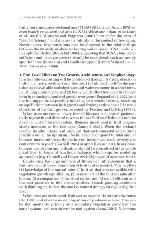 fruits) per trunk cross-sectional area (TCSA) (Abbott and Adam 1978) or
even branch cross-sectional area (BCSA) (Abbott and Adam 1978; Lauri
et al. 2004b). Wünsche and Ferguson (2005) here prefer the term of
“yield efficiency,” and discuss its validity in the context of tree aging.
Nevertheless, large variations may be observed in the relationships
between the intensity of alternate bearing and values of TCSA, as shown
in apple (Goldschmidtreischel 1996), suggesting that TCSA alone is not
sufficient and other parameters should be considered, such as canopy
spur leaf area (Sansavini and Corelli-Grappadelli 1992; Wünsche et al.
1996; Lakso et al. 1999).
1. Fruit Load Effects on Tree Growth, Architecture, and Ecophysiology.
In what follows, fruiting will be considered through its strong effects on
individual tree growth and architecture: (1) fruit load modifies the par-
titioning of available carbohydrates and water economy in a short term,
i.e., during annual cycle, and (2) heavy yields affect tree vigor in a longer
term by reducing cumulated growth over years (Regnard et al. 2002) and
the fruiting potential possibly inducing an alternate bearing. Reaching
an equilibrium between both growth and fruiting is thus one of the main
objectives of the fruit grower, as noted by Forshey and Elfving (1989).
When trees are young, newly formed biomass is allocated preferen-
tially to growth and directed towards the scaffold establishment and the
development of the root system. Biomass investment in fruit progres-
sively increases as the tree ages (Cannell 1985). When the orchard
reaches its adult phase, and provided that environmental and cultural
practices are at the optimum, the fruit yield compared to total annual
biomass increment—namely the harvest index—can reach seventy per
cent or more in peach (Cannell 1985) or apple (Lakso 1994). In any case,
biomass acquisition and utilization should be considered at the whole
plant level in terms of functional balance, which requires modeling
approaches (e.g., Cannell and Dewar 1994; DeJong and Grossman 1994).
Considering the large numbers of flowers or inflorescences that a
fruit tree usually bears, regulation of fruit load is needed. This implies:
(1) knowledge of the normal rates of fruit set that are compatible with
vegetative growth equilibrium, (2) assessment of the fruit set ratio after
bloom, (3) a comparison of fruit/leaf ratios, and (4) use of efficient and
low-cost practices to thin excess fruitlets. Branch pruning combined
with thinning are, in fact, the one key control strategy for regulating fruit
load.
When trees are overloaded, fruits act as major sinks for carbohydrates
(Ho 1988) and divert a major proportion of photoassimilates. This can
be detrimental to primary and secondary vegetative growth of the
aerial system, and can starve the root system (Lenz 2001). Numerous
1. ANALYZING FRUIT TREE ARCHITECTURE 37
 