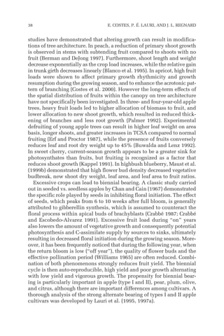 studies have demonstrated that altering growth can result in modifica-
tions of tree architecture. In peach, a reduction of primary shoot growth
is observed in stems with subtending fruit compared to shoots with no
fruit (Berman and DeJong 1997). Furthermore, shoot length and weight
decrease exponentially as the crop load increases, while the relative gain
in trunk girth decreases linearly (Blanco et al. 1995). In apricot, high fruit
loads were shown to affect primary growth rhythmicity and growth
resumption during the growing season, and to enhance the acrotonic pat-
tern of branching (Costes et al. 2000). However the long-term effects of
the spatial distribution of fruits within the canopy on tree architecture
have not specifically been investigated. In three- and four-year-old apple
trees, heavy fruit loads led to higher allocation of biomass to fruit, and
lower allocation to new shoot growth, which resulted in reduced thick-
ening of branches and less root growth (Palmer 1992). Experimental
defruiting of young apple trees can result in higher leaf weight on area
basis, longer shoots, and greater increases in TCSA compared to normal
fruiting (Erf and Proctor 1987), while the presence of fruits conversely
reduces leaf and root dry weight up to 45% (Buwalda and Lenz 1992).
In sweet cherry, current-season growth appears to be a greater sink for
photosynthates than fruits, but fruiting is recognized as a factor that
reduces shoot growth (Kappel 1991). In highbush blueberry, Maust et al.
(1999b) demonstrated that high flower bud density decreased vegetative
budbreak, new shoot dry weight, leaf area, and leaf area to fruit ratios.
Excessive crops can lead to biennial bearing. A classic study carried
out in seeded vs. seedless apples by Chan and Cain (1967) demonstrated
the specific role played by seeds in inhibiting floral initiation. The effect
of seeds, which peaks from 6 to 10 weeks after full bloom, is generally
attributed to gibberellin synthesis, which is assumed to counteract the
floral process within apical buds of brachyblasts (Crabbé 1987; Crabbé
and Escobedo-Alvarez 1991). Excessive fruit load during “on” years
also lowers the amount of vegetative growth and consequently potential
photosynthesis and C-assimilate supply by sources to sinks, ultimately
resulting in decreased floral initiation during the growing season. More-
over, it has been frequently noticed that during the following year, when
the return bloom is low (“off year”), the quality of flower buds and the
effective pollination period (Williams 1965) are often reduced. Combi-
nation of both phenomenons strongly reduces fruit yield. The biennial
cycle is then auto-reproducible, high yield and poor growth alternating
with low yield and vigorous growth. The propensity for biennial bear-
ing is particularly important in apple (type I and II), pear, plum, olive,
and citrus, although there are important differences among cultivars. A
thorough analysis of the strong alternate bearing of types I and II apple
cultivars was developed by Lauri et al. (1995, 1997a).
38 E. COSTES, P. É. LAURI, AND J. L. REGNARD
 