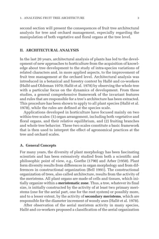 second section will present the consequences of fruit tree architectural
analysis for tree and orchard management, especially regarding the
manipulation of both vegetative and floral organs at the tree level.
II. ARCHITECTURAL ANALYSIS
In the last 20 years, architectural analysis of plants has led to the devel-
opment of new approaches to horticulture from the acquisition of knowl-
edge about tree development to the study of intra-species variations of
related characters and, in more applied aspects, to the improvement of
fruit tree management at the orchard level. Architectural analysis was
introduced in a botanical and forestry context by Hallé and co-workers
(Hallé and Oldeman 1970; Hallé et al. 1978) by observing the whole tree
with a particular focus on the dynamics of development. From these
studies, a general comprehensive framework of the invariant features
and rules that are responsible for a tree’s architecture has been extracted.
This procedure has been shown to apply to all plant species (Hallé et al.
1978), while the rules are defined at the species scale.
Applications developed in horticulture have focused mainly on two
within-tree scales: (1) organ arrangement, including both vegetative and
floral organs, and their relative equilibrium, and (2) fruiting branches
and whole tree behavior. These two scales constitute a basic framework
that is then used to interpret the effect of agronomical practices at the
tree and orchard scales.
A. General Concepts
For many years, the diversity of plant morphology has been fascinating
scientists and has been extensively studied from both a scientific and
philosophic point of view, e.g., Goethe (1790) and Arber (1950). Plant
form diversity results from differences in organ morphology and from dif-
ferences in constructional organization (Bell 1991). The constructional
organization of trees, also called architecture, results from the activity of
the meristems. All plant organs are made of cells and tissues, which ini-
tially organize within a meristematic zone. Thus, a tree, whatever its final
size, is initially constructed by the activity of at least two primary meri-
stems (one for the aerial part, one for the root system) or possibly more,
and to a lesser extent, by the activity of secondary meristems, which are
responsible for the diameter increment of woody axes (Hallé et al. 1978).
After observation of the aerial meristem activity in many species,
Hallé and co-workers proposed a classification of the aerial organization
1. ANALYZING FRUIT TREE ARCHITECTURE 3
 