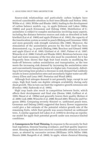 Source-sink relationships and particularly carbon budgets have
received considerable attention in fruit trees (Blanke and Notton 1992;
Wibbe et al. 1993; Wibbe and Blanke 1995), leading to the development
of carbon balance models, e.g., in apple (Johnson and Lakso 1986a;
1986b) and peach (Grossman and DeJong 1994). Distribution of C-
assimilates is subject to complex mechanisms involving many aspects,
including the distance between sources and sinks as described in both
kiwifruit (Lai et al. 1989) and apple (Palmer et al. 1991), the capacity of
the translocation system as noted in peach (DeJong and Grossman 1995)
and more generally sink strength variations (Ho 1988). Moreover, the
stimulation of the assimilation process by the fruit itself has been
demonstrated, e.g., in peach (DeJong 1986; Bruchou and Génard 1999)
and apple (Gucci et al. 1995; Giuliani et al. 1997; Palmer et al. 1997;
Wünsche et al. 2000; Untiedt and Blanke 2001). Relations between crop
load and water economy of the tree also must be considered, for it has
frequently been shown that high fruit load results in modifying the
trade-off between carbon assimilation and transpiration, as the tree
meets the increasing sink demand by increasing the assimilation rates
and concomitantly transpiring water at a higher rate. Conversely, defruit-
ing or harvesting trees produce a decrease in sink demand that suddenly
results in lower assimilation rates and secondarily higher water use effi-
ciency (Chen and Lenz 1997; Pretorius and Wand 2003).
Although fruit nitrogen demand is not generally large, except in nut
crops, high fruit loads can deplete nitrogen availability during early
shoot growth. This in turn can limit the vegetative growth extension rate
(Forshey 1982; Sadowski et al. 1995).
High crop loads also result in competition between fruits, which
affects their development and final size (Denne 1960; Goffinet et al.
1995; Maust et al. 1999a) and generally lowers their quality (Kelner et
al. 2000; Link 2000; Wünsche et al. 2000; Bound 2001; Wünsche and Fer-
guson 2005). Comparing severely thinned vs. unthinned peach trees,
Grossman and DeJong (1995) suggested that heavy flower suppression
could give a fair estimate of the potential relative growth rate of the
remaining fruits, while fruit growth was source-limited on unthinned
trees. A similar approach led Lakso et al. (1995) to develop an expolin-
ear model for apple fruit potential growth under non resource-limited
conditions.
2. Consequences for Fruit Thinning. In response to the necessity for fruit
load regulation, biennial bearing avoidance, and fruit quality improve-
ment, thinning methods have received considerable attention in recent
years, as attested by successive reviews (Williams 1979; Miller 1988;
Dennis 2000; Bangerth et al. 2000). In apple, where chemical thinning
1. ANALYZING FRUIT TREE ARCHITECTURE 39
 