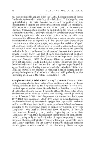 has been commonly applied since the 1950s, the suppression of excess
fruitlets is performed up to 30 days after full bloom. Thinning effects are
optimal during this period because fruit-to-fruit competition for pho-
toassimilates is limited and excess fruits abscise before the detrimental
effect of fruit on floral initiation for the next year can be observed.
Chemical thinning often operates by anticipating the June drop. Con-
sidering the differential genotypic sensitivity of different apple cultivars
to thinning agents and also the numerous factors that can affect tree
responses, the ultimate choice of a thinning program includes several
parameters that must be adjusted by the fruit grower: active ingredient(s),
concentration, wetting agents, spray volume per ha, and time of appli-
cation. Some specific objectives have to be kept in mind and achieved.
For example, lateral fruits borne on one-year-old shoots are generally
undesirable (and are thinned by chemicals) because their potential
growth is much lower than that of fruits borne in terminal positions
either on mesoblasts or auxiblasts (Jackson 1970; Lespinasse 1970; Mar-
guery and Sangwan 1993). As chemical thinning procedures to date
have not produced totally predictable results, the grower also must
decide whether additional manual fruit thinning must be performed. In
apple, the strategy of fruiting shoot removal, also called artificial extinc-
tion, has proven to be effective in reducing biennial bearing and fre-
quently in improving fruit color and size, and will probably receive
increasing attention in the future (see section III B.3).
3. Implementation of Adult Tree Training Procedures. There is interest
in developing a better knowledge of tree architecture, i.e., growth and
fruiting patterns, to develop training procedures adapted to commercial
tree fruit species and cultivars. Over the last four decades, the evolution
of cultivation of apple is a good example of how the knowledge of tree
architecture can be used to improve tree training. Indeed, pioneering
work of Bernhard (1961) and Lespinasse and co-workers (Lespinasse
1977, 1980; Lespinasse and Delort 1986) ranked apple cultivars more or
less linearly according to their fruiting type, from type I to IV. In relation
to this classification, three fruiting zones have been defined, each corre-
sponding to the successive stages of branch development over time
(Lespinasse 1977; Lauri and Lespinasse 2000). Moreover, in the apple
tree, terminal flowering greatly varied depending on the cultivar
(Lespinasse 1977) and this trait has great consequences on branch bend-
ing and consequently on the distribution of vegetative growth on parent
branches. The morphological expression of the apple tree architecture is
then highly dependent on the cultivar. Similarly, although acrotonic
branching is a common trait of all cultivars, the density of branches, espe-
40 E. COSTES, P. É. LAURI, AND J. L. REGNARD
 