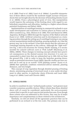 et al. 2002; Ferré et al. 2002; Lauri et al. 2004a). A possible interpreta-
tion of these effects would be the moderate length increase of bourse-
shoots that are brought about by the decrease of branching density (Lauri
et al. 2004b). From a physiological point of view, this manipulation
would improve the autonomy of the fruiting shoot with regard to car-
bohydrate acquisition and allocation, leading to a higher return-bloom
potential (Lespinasse and Delort 1993).
Implementation of centrifugal training in commercial orchards is now
under development and evaluation in various places in France and in
other countries (e.g., Italy, Diemoz et al. 2002, Neri and Sansavini 2004;
Argentina, Rodriguez 2003) through the impetus of the Mafcot network
(Lauri et al. 1999). Artificial extinction and its development as a train-
ing procedure through the setting up of centrifugal training is one among
several manipulations (artificial bending, pruning methods, etc.) that the
grower may use in the orchard. It has been shown that the relevance of
centrifugal training depends on the cultivar. Although the “light well”
(see Fig. 1.18) is not necessary for ‘Granny Smith’ training, it is recom-
mended for colored cultivars such as ‘Pink Lady®’ (Hucbourg et al.
2004a, 2004b). These changes in training concepts already have practi-
cal consequences on the desired nursery tree structure: it is now rec-
ommended to plant trees that are unbranched up to 100–120 cm from
the ground (Fig. 1.18) in order to keep the branches growing down-
wards as perennial structures (Lauri 2002). Specific studies are now car-
ried out to end up in an overall “LITE planting system” (Lauri et al.
2004b) that optimally combines rootstock/cultivar material, planting
distances, and tree height.
This concept of crop regulation through detailed pruning of fruiting
shoots, minimizing pruning of structural wood, is now under develop-
ment in other species, in particular cherry (Claverie and Lauri 2005;
Lang et al. 2004a; Lauri and Claverie 2005).
IV. CONCLUSIONS
In order to constitute its own “orchard puzzle system,” each grower must
consider numerous possible choices. Other criteria than those detailed
above will of course be considered, particularly the socio-economic
context that is specific to each species and production area. Even though
these criteria were not addressed in this review, they may be of major
importance and complementary to those related to tree architecture.
Similarly, we did not detail all the agronomic practices that can be
performed in an orchard or at the tree scale. Our primary aim was to
1. ANALYZING FRUIT TREE ARCHITECTURE 43
 