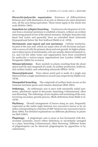 Hierarchic/polyarchic organization. Existence of differentiation
between axes with dominance of an axis or absence of a main dominant
axis, all the axes being equivalent. These terms apply at the whole tree
scale (Edelin 1991).
Immediate (or sylleptic) branching. Continuous development of a lat-
eral from a terminal meristem to establish a branch, without an evident
intervening period of rest of the lateral meristem. Sylleptic branches lack
basal bud scales and generally have an extended basal internode
(hypopodium) below the first leaf(ves) (Hallé et al. 1978).
Meristematic zone (apical and root meristems). Cellular territories,
located at the axis end, which are major sites of cell divisions and pro-
vide a source of cells for primary shoot and root growth. In higher plants,
one to three layers of meristematic cells are usually observed (named L1,
L2, and L3) but other terms and organization have been considered
(in particular a tunica-corpus organization) (see Lyndon (1998) and
Nougarède (2001) for reviews).
Metamer/phytomer. Basic module in plants resulting from the shoot
apical activity and composed of a node, its axillary production, leaf(ves),
and axillary bud(s), and subtending internode (White 1979).
Monaxial/polyaxial. Trees whose aerial part is made of a single axis
(derived from a single meristem) or several axes respectively (Hallé et al.
1978).
Monopodial branching. The outgrowth of axillary buds occurs as the
terminal meristem grows and remains dominant (Bell 1991).
Orthotropy. An orthotropic axis is erect with essentially radial sym-
metry, phyllotaxis spiral or decussate, branching 3-dimensional, often
non-flowering. The orthotropy of axis implies self-sustaining of the axis,
involving secondary growth process. (Both definitions from Hallé et al.
1978).
Phyllotaxy. Overall arrangement of leaves along an axis, frequently
expressed as the radial angle between two successive leaves or by an
index corresponding to a fraction of 360° between two successive leaves
(Jean 1995). For detailed explanations on different phyllotaxy in plants
see Bell (1991).
Plagiotropy. A plagiotropic axis is more or less horizontal with dor-
siventral symmetry, leaves either distichous or secondarily arranged
in a plan, branching 2-dimensional, often flowering. Different forms
of plagiotropism can be observed: plagiotropism by apposition or by
substitution.
46 E. COSTES, P. É. LAURI, AND J. L. REGNARD
 