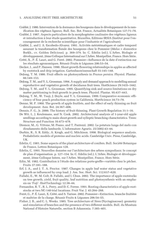 Crabbé, J. 1980. Intervention de la dormance des bourgeons dans le développement de la ram-
ification des végétaux ligneux. Bull. Soc. Bot. France, Actualités Botaniques 127:71–78.
Crabbé, J. 1987. Aspects particuliers de la morphogénèse caulinaire des végétaux ligneux
et introduction à leur étude quantitative. Bruxelles, Editions IRSIA (Institut pour l’en-
couragement de la recherche scientifique pour l’industrie et l’agriculture).
Crabbé, J., and J. A. Escobedo-Alvarez. 1991. Activités méristématiques et cadre temporel
assurant la transformation florale des bourgeons chez le Pommier (Malus × domestica
Borkh., cv. Golden Delicious). p. 369–379. In: C. Edelin (ed.), L’Arbre, Biologie et
développement, 2ème Colloque International sur l’Arbre. Montpellier, France. Hors Série.
Crété, X., P. É. Lauri, and G. Ferré. 2002. Pommier—Influence de la date d’extinction sur
les résultats agronomiques. Réussir Fruits & Légumes 206:53–54.
Decker, I., and P. Hansen. 1990. Shoot growth-flowering relationships in apples as affected
by rootstock and drip irrigation. Gartenbauwissenschaft 55:145–148.
DeJong, T. M. 1986. Fruit effects on photosynthesis in Prunus persica. Physiol. Plantar.
66:149–153.
DeJong, T. M., and Y. L. Grossman. 1994. A supply and demand approach to modelling annual
reproductive and vegetative growth of deciduous fruit trees. HortScience 29:1435–1442.
DeJong, T. M., and Y. L. Grossman. 1995. Quantifying sink and source limitations on dry
matter partitioning to fruit growth in peach trees. Physiol. Plantar. 95:437–443.
DeJong, T. M., W. Tsuji, J. Doyle, and Y. L. Grossman. 1999. Comparative economic effi-
ciency of four peach production system in California. HortScience 34:73–78.
Denne, M. P. 1960. The growth of apple fruitlets, and the effect of early thinning on fruit
development. Ann. Bot. 24:367–406.
Dennis, F. G., Jr. 2000. The history of fruit thinning. Plant Growth Regulation 31:1–16.
De Wit, I., J. Keulemans, and N. Cook. 2002. Architectural analysis of 1-year-old apple
seedlings according to main shoot growth and sylleptic branching characteristics. Trees:
Structure and Function 16:473–478.
Diemoz, M., G. Vittone, M. Peano, and T. Pantezzi. 2002. La potatura lunga del melo con
diradamento della lamburde. L’informatore Agrario. 25/2002:43–44.
Durbin, R., S. R. Eddy, A. Krogh, and G. Mitchison. 1998. Biological sequence analysis.
Probabilistic models of proteins and nucleic acids. Cambridge Univ. Press, Cambridge,
UK.
Edelin, C. 1981. Some aspects of the plant architecture of conifers. Bull. Société Botanique
de France, Lettres Botaniques 128.
Edelin, C. 1991. Nouvelles données sur l’architecture des arbres sympodiaux: le concept
de plan d’organisation. p. 127–154. In: C. Edelin (ed.), L’Arbre, Biologie et développe-
ment, 2ème Colloque Intern. sur l’Arbre. Montpellier, France. Hors Série.
Edin, M. 1982. Contribution à l’étude des relations porte-greffe—variétés chez le pêcher.
Fruits 37:181–188.
Erf, J. A., and J. T. A. Proctor. 1987. Changes in apple leaf water status and vegetative
growth as influenced by crop load. J. Am. Soc. Hort. Sci. 112:617–620.
Fallahi, E., W. M. Colt, B. Fallahi, and I. Chun. 2002. The importance of apple rootstocks
on tree growth, yield, fruit quality, leaf nutrition and photosynthesis with an empha-
sis on ‘Fuji’. HortTechnology 12:38–44.
Fernandez, R. T., R. L. Perry, and D. C. Ferree. 1991. Rooting characteristics of apple root-
stocks at two NC-140 trial locations. Fruit Var. J. 45:264–268.
Ferré, G., P. É. Lauri, X. Crété, and S. Tarisse. 2002. Pommier—Extinction, branche fruitière
et maîtrise de la charge. Réussir Fruits & Légumes 206:54–55.
Fisher, J. B., and C. L. Weeks. 1985. Tree architecture of Neea (Nyctaginaceae): geometry
and simulation of branches and the presence of two different models. Bull. du Muséum
National d’Histoire Naturelle, section B Adansonia. 7:385–401.
1. ANALYZING FRUIT TREE ARCHITECTURE 51
 