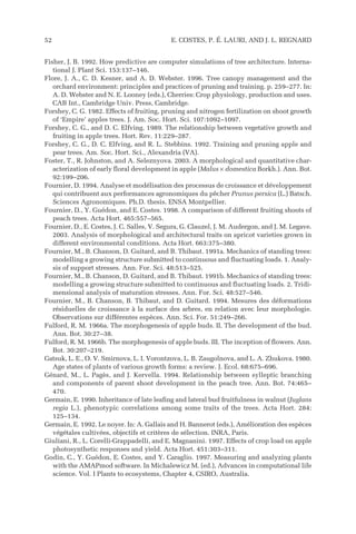 Fisher, J. B. 1992. How predictive are computer simulations of tree architecture. Interna-
tional J. Plant Sci. 153:137–146.
Flore, J. A., C. D. Kesner, and A. D. Webster. 1996. Tree canopy management and the
orchard environment: principles and practices of pruning and training. p. 259–277. In:
A. D. Webster and N. E. Looney (eds.), Cherries: Crop physiology, production and uses.
CAB Int., Cambridge Univ. Press, Cambridge.
Forshey, C. G. 1982. Effects of fruiting, pruning and nitrogen fertilization on shoot growth
of ‘Empire’ apples trees. J. Am. Soc. Hort. Sci. 107:1092–1097.
Forshey, C. G., and D. C. Elfving. 1989. The relationship between vegetative growth and
fruiting in apple trees. Hort. Rev. 11:229–287.
Forshey, C. G., D. C. Elfving, and R. L. Stebbins. 1992. Training and pruning apple and
pear trees. Am. Soc. Hort. Sci., Alexandria (VA).
Foster, T., R. Johnston, and A. Seleznyova. 2003. A morphological and quantitative char-
acterization of early floral development in apple (Malus × domestica Borkh.). Ann. Bot.
92:199–206.
Fournier, D. 1994. Analyse et modélisation des processus de croissance et développement
qui contribuent aux performances agronomiques du pêcher Prunus persica (L.) Batsch.
Sciences Agronomiques. Ph.D. thesis. ENSA Montpellier.
Fournier, D., Y. Guédon, and E. Costes. 1998. A comparison of different fruiting shoots of
peach trees. Acta Hort. 465:557–565.
Fournier, D., E. Costes, J. C. Salles, V. Segura, G. Clauzel, J. M. Audergon, and J. M. Legave.
2003. Analysis of morphological and architectural traits on apricot varieties grown in
different environmental conditions. Acta Hort. 663:375–380.
Fournier, M., B. Chanson, D. Guitard, and B. Thibaut. 1991a. Mechanics of standing trees:
modelling a growing structure submitted to continuous and fluctuating loads. 1. Analy-
sis of support stresses. Ann. For. Sci. 48:513–525.
Fournier, M., B. Chanson, D. Guitard, and B. Thibaut. 1991b. Mechanics of standing trees:
modelling a growing structure submitted to continuous and fluctuating loads. 2. Tridi-
mensional analysis of maturation stresses. Ann. For. Sci. 48:527–546.
Fournier, M., B. Chanson, B. Thibaut, and D. Guitard. 1994. Mesures des déformations
résiduelles de croissance à la surface des arbres, en relation avec leur morphologie.
Observations sur différentes espèces. Ann. Sci. For. 51:249–266.
Fulford, R. M. 1966a. The morphogenesis of apple buds. II. The development of the bud.
Ann. Bot. 30:27–38.
Fulford, R. M. 1966b. The morphogenesis of apple buds. III. The inception of flowers. Ann.
Bot. 30:207–219.
Gatsuk, L. E., O. V. Smirnova, L. I. Vorontzova, L. B. Zaugolnova, and L. A. Zhukova. 1980.
Age states of plants of various growth forms: a review. J. Ecol. 68:675–696.
Génard, M., L. Pagès, and J. Kervella. 1994. Relationship between sylleptic branching
and components of parent shoot development in the peach tree. Ann. Bot. 74:465–
470.
Germain, E. 1990. Inheritance of late leafing and lateral bud fruitfulness in walnut (Juglans
regia L.), phenotypic correlations among some traits of the trees. Acta Hort. 284:
125–134.
Germain, E. 1992. Le noyer. In: A. Gallais and H. Bannerot (eds.), Amélioration des espèces
végétales cultivées, objectifs et critères de sélection. INRA, Paris.
Giuliani, R., L. Corelli-Grappadelli, and E. Magnanini. 1997. Effects of crop load on apple
photosynthetic responses and yield. Acta Hort. 451:303–311.
Godin, C., Y. Guédon, E. Costes, and Y. Caraglio. 1997. Measuring and analyzing plants
with the AMAPmod software. In Michalewicz M. (ed.), Advances in computational life
science. Vol. I Plants to ecosystems, Chapter 4, CSIRO, Australia.
52 E. COSTES, P. É. LAURI, AND J. L. REGNARD
 
