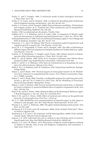 Godin, C., and Y. Caraglio. 1998. A multiscale model of plant topological structures.
J. Theor. Biol. 191:1–46.
Godin, C., E. Costes, and H. Sinoquet. 1999. A method for describing plant architecture
which integrates topology and geometry. Ann. Bot. 84:343–357.
Godin, C., E. Costes, and H. Sinoquet. (2005). Plant architecture modelling—Virtual plants
and complex systems. In: C. Turnbull (ed.), Plant architecture and its manipulation.
Blackwell Publishing, Sheffield, UK: 238–287.
Goethe. 1790. La métamorphose des plantes. Triades, Paris.
Goffinet, M. C., T. L. Robinson, and A. N. Lakso. 1995. A comparison of ‘Empire’ apple
fruit size and anatomy in unthinned and hand-thinned trees. J. Hort. Sci. 70:375–387.
Goldschmidtreischel, E. 1996. Fruit set and biennial bearing in apple cv Cox’s Orange and
Belle de Boskoop. Swedish J. Agr. Res. 26:147–151.
Grossman, Y. L., and T. M. DeJong. 1994. Peach: a simulation model of reproductive and
vegetative growth in peach trees. Tree Physiol. 14:329–345.
Gucci, R., L. C. Grappadelli, S. Tustin, and G. Ravaglia. 1995. The effect of defruiting at
different stages of fruit development on leaf photosynthesis of ‘Golden Delicious’ apple.
Tree Physiol. 15:35–40.
Guédon, Y., D. Barthélémy, Y. Caraglio, and E. Costes. 2001. Pattern analysis in branch-
ing and axillary flowering sequences. J. Theor. Biol. 212:481–520.
Hallé, F., and R. Martin. 1968. Etude de la croissance rythmique chez l’Hévéa Hevea
brasiliensis Mull.-Arg. Euphorbiacées-crotonoidées. Adansonia 8:475–503.
Hallé, F., and R. A. A. Oldeman. 1970. Essai sur l’architecture et la dynamique de crois-
sance des arbres tropicaux. Masson et Cie, Paris.
Hallé, F., R. A. A. Oldeman, and P. B. Tomlinson. 1978. Tropical trees and forests. Springer-
Verlag, Berlin.
Hanan, J., and P. Room. 1997. Practical aspects of virtual plant research. In: M. Michale-
wicz (ed.), Advances in computational life science. Vol. I Plants to ecosystems, Chap-
ter 2. CSIRO, Australia.
Hanan, J., and Y. Wang. 2004. Floradig: a configurable program for capturing plant archi-
tecture. p. 407–411. In: C. Godin et al. (eds.), Proc. 4th Int. Workshop on Functional-
Structural Plant Models. Montpellier, France.
Helsen, J., and J. C. Deckers. 1984. Fruit set and growth reactions of pear trees, cv. Doyenné
du Comice on Quince A, pruned at different ratios of vegetative on generative buds. Acta
Hort. 149:145–152.
Hirst, P. M., and D. C. Ferree. 1995a. Rootstock effects on the flowering of ‘Delicious’ apple.
I. Bud development. J. Am. Soc. Hort. Sci. 120:1010–1017.
Hirst, P. M., and D. C. Ferree. 1995b. Effect of rootstock and cultivar on the growth and
precocity of young apple trees. Fruit Var. J. 49:34–41.
Ho, L. C. 1988. Metabolism and compartmentation of imported sugars in sink organs in
relation to sink strength. Ann. Rev. Plant Physiol. Molecular Biol. 39:355–378.
Hoying, S. A., and T. L. Robinson. 2000. The apple orchard planting system puzzle. Acta
Hort. 513:257–260.
Hucbourg, B., P. É. Lauri, and J. M. Lespinasse. 2004a. Fiche variétale ‘Pink Lady®
‚’ Réus-
sir Fruits & Légumes 228.
Hucbourg, B., P. É. Lauri, J. M. Lespinasse, and M. Ramonguilhem. 2004b. Fiche variétale
‘Granny Smith’. Réussir Fruits & Légumes 226.
Jackson, J. E. 1970. Individual fruit size in relation to age of bearing wood on Laxton’s
Superb apple trees. Rep. East Malling Research Station for 1969:83–85.
Jackson, J. E., and J. W. Palmer. 1972. Interception of light by model hedgerow orchards
in relation to latitude, time of year and hedgerow configuration and orientation. J.
Appl. Ecol. 9:341–357.
1. ANALYZING FRUIT TREE ARCHITECTURE 53
 
