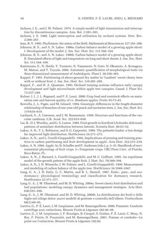 Jackson, J. E., and J. W. Palmer. 1979. A simple model of light transmission and intercep-
tion by discontinuous canopies. Ann. Bot. 2:381–383.
Jackson, J. E. 1980. Light interception and utilization by orchard systems. Hort. Rev.
2:208–267.
Jean, R. V. 1995. Phyllotaxis: the status of the field. Mathematical Biosciences 127:181–206.
Johnson, R. S., and A. N. Lakso. 1986a. Carbon balance model of a growing apple shoot:
I. Development of the model. J. Am. Soc. Hort. Sci. 111:160–164.
Johnson, R. S., and A. N. Lakso. 1986b. Carbon balance model of a growing apple shoot:
II. Simulated effects of light and temperature on long and short shoots. J. Am. Soc. Hort.
Sci. 111:164–169.
Kaminuma, E., N. Heida, Y. Tsumoto, N. Yamamoto, N. Goto, N. Okamoto, A. Konagaya,
M. Matsui, and T. Toyoda. 2004. Automatic quantification of morphological traits via
three-dimensional measurement of Arabidopsis. Plant J. 38:358–365.
Kappel, F. 1991. Partitioning of above-ground dry matter in ‘Lambert’ sweet cherry trees
with or without fruit. J. Am. Soc. Hort. Sci. 116:201–205.
Kappel, F., and H. A. Quamme. 1993. Orchard training systems influence early canopy
development and light microclimate within apple tree canopies. Canad. J. Plant Sci.
73:237–248.
Kelner, J. J., J. L. Regnard, and P. E. Lauri. 2000. Crop load and rootstock effects on matu-
ration rate and harvest quality of cv. Braeburn apples. Fruits 55:73–81.
Kervella, J., L. Pagès, and M. Génard. 1994. Genotypic differences in the length-diameter
relationship of branches of one-year-old peach and nectarine trees. J. Am. Soc. Hort. Sci.
119:616–619.
Lachaud, S., A. Catesson, and J. M. Bonnemain. 1999. Structure and functions of the vas-
cular cambium. C.R. Acad. Sci. 322:633–650.
Lai, R., D. J. Woolley, and G. S. Lawes. 1989. Fruit growth in kiwifruit (Actinidia deliciosa):
patterns of assimilate distribution between laterals. Scientia Hort. 40:43–52.
Lakso, A. N., T. L. Robinson, and S. G. Carpenter. 1989. The palmette leader: a tree design
for improved light distribution. HortScience 24:271–275.
Lakso, A. N., and L. Corelli-Grappadelli. 1992. Implications of pruning and training prac-
tices to carbon partitioning and fruit development in apple. Acta Hort. 322:231–239.
Lakso, A. N. 1994. Apple. In: B. Schaffer and P. Andersen (eds.). p. 3–35. Handbook of envi-
ronmental physiology of fruit crops. I—Temperate crops. CRC Press Univ. of Florida,
Boca Raton, FL.
Lakso, A. N., J. Barnard, L. Corelli-Grappadelli, and M. C. Goffinet. 1995. An expolinear
model of the growth pattern of the apple fruit. J. Hort. Sci. 70:389–394.
Lakso, A. N., J. N. Wünsche, J. W. Palmer, and L. Corelli-Grappadelli. 1999. Measurement
and modeling of carbon balance of the apple tree. HortScience 34:1040–1047.
Lang, G. A., J. D. Early, G. C. Martin, and R. L. Darnell. 1987. Endo-, para-, and eco-
dormancy: physiological terminology and classification for dormancy research.
HortScience 22:371–377.
Lang, G. A., J. W. Olmstead, and M. D. Whiting. 2004a. Sweet cherry fruit distribution and
leaf populations: modeling canopy dynamics and management strategies. Acta Hort.
636:591–599.
Lang, G. A., J. W. Olmstead, and M. D. Whiting. 2004b. La distribuzione dei frutti e delle
foglie nel ciliego dolce: nuovi modelli di gestione e controllo dell’albero. Frutticoltura
66(1):40–45.
Larrive, G., P. É. Lauri, J. M. Lespinasse, and M. Ramonguilhem. 2000. Pommier. Conduite
centrifuge avec extinctions. Réussir Fruits & Légumes 182:46–48.
Larrive, G., J. M. Lespinasse, J. P. Bouziges, B. Crespel, S. Gozlan, P. É. Lauri, C. Miny, N.
Rey, F. Perrin, D. Pouzoulet, and M. Ramonguilhem. 2001. Pomme et conduite—Le
point sur l’extinction. Réussir Fruits & Légumes 192:82.
54 E. COSTES, P. É. LAURI, AND J. L. REGNARD
 