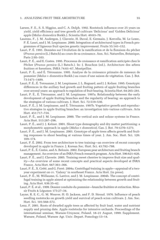 Larsen, F. E., S. S. Higgins, and C. A. Dolph. 1992. Rootstock influence over 25 years on
yield, yield efficiency and tree growth of cultivars ‘Delicious’ and ‘Golden Delicious’
apple (Malus domestica Borkh.). Scientia Hort. 49:63–70.
Laurens, F., J. M. Audergon, J. Claverie, H. Duval, E. Germain, J. Kervella, M. Le Lezec,
P. É. Lauri, and J. M. Lespinasse. 2000. Integration of architectural types in French pro-
grammes of ligneous fruit species genetic improvement. Fruits 55:141–152.
Lauri, P. É. 1991. Données sur l’évolution de la ramification et de la floraison du pêcher
(Prunus persica (L.) Batsch) au cours de sa croissance. Ann. Sci. Naturelles, Botanique,
Paris 2:95–103.
Lauri, P. É., and E. Costes. 1995. Processus de croissance et ramification anticipée chez le
Pêcher (Prunus persica (L.) Batsch.). In: J. Bouchon (ed.), Architecture des arbres
fruitiers et forestiers. INRA 74:61–67, Montpellier.
Lauri, P. É., and É. Térouanne. 1995. Analyse de la croissance primaire de rameaux de
pommier (Malus × domestica Borkh.) au cours d’une saison de végétation. Can. J. Bot.
73:1471–1489.
Lauri, P. É., É. Terouanne, J. M. Lespinasse, J. L. Regnard, and J. J. Kelner. 1995. Genotypic
differences in the axillary bud growth and fruiting pattern of apple fruiting branches
over several years: an approach to regulation of fruit bearing. Scientia Hort. 64:265–281.
Lauri, P. É., É. Térouanne, and J. M. Lespinasse. 1997a. Relationship between the early
development of apple fruiting branches and the regularity of bearing: an approach to
the strategies of various cultivars. J. Hort. Sci. 72:519–530.
Lauri, P. É., J. M. Lespinasse, and É. Térouanne. 1997b. Vegetative growth and reproduc-
tive strategies in apple fruiting branches: an investigation into various cultivars. Acta
Hort. 451:717–724.
Lauri, P. É., and J. M. Lespinasse. 2000. The vertical axis and solaxe systems in France.
Acta Hort. 513:287–296.
Lauri, P. É., and J. J. Kelner. 2001. Shoot type demography and dry matter partitioning: a
morphometric approach in apple (Malus × domestica). Can. J. Bot. 79:1270–1273.
Lauri, P. É., and J. M. Lespinasse. 2001. Genotype of apple trees affects growth and fruit-
ing responses to shoot bending at various times of year. J. Am. Soc. Hort. Sci. 126:
169–174.
Lauri, P. É. 2002. From tree architecture to tree training—an overview of recent concepts
developed in apple in France. J. Korean Soc. Hort. Sci. 43:782–788.
Lauri, P. É., É. Costes, and A. Belouin. 2002. European pear architecture and fruiting branch
management. An overview of an INRA French research program. Acta Hort. 596:621–626.
Lauri, P. É., and J. Claverie. 2005. Training sweet cherries to improve fruit size and qual-
ity—An overview of some recent concepts and practical aspects developed at INRA
France. Acta Hort. 667:361–366.
Lauri, P. É., X. Crété, and G. Ferré. 2004a. Centrifugal training in apple—appraisal of a two-
year experiment on cv. ‘Galaxy’ in southeast France. Acta Hort. (in press).
Lauri, P. É., M. Willaume, G. Larrive, and J. M. Lespinasse. 2004b. The concept of centri-
fugal training in apple aimed at optimizing the relationship between growth and fruit-
ing. Acta Hort. 636:35–42.
Lauri, P. É. et al., 1999. Dossier conduite du pommier—branche fruitière et extinction. Réus-
sir Fruits & Légumes 173:27–34.
Layne, R. E. C., G. M. Weaver, H. O. Jackson, and F. D. Stroud. 1976. Influence of peach
seedling rootstocks on growth yield and survival of peach scion cultivars. J. Am. Soc.
Hort. Sci. 101:568–572.
Lenz, F. 2001. Roots of dwarfed apple trees as affected by fruit load, water and nutrient
supply and pruning date. Apple rootstocks for intensive orchards. Proceedings of the
international seminar, Warsaw-Ursynow, Poland, 18–21 August, 1999: Supplement.
Warsaw, Poland, Warsaw Agr. Univ. Depart. Pomology:13–14.
1. ANALYZING FRUIT TREE ARCHITECTURE 55
 