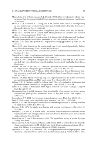 Maust, B. E., J. G. Williamson, and R. L. Darnell. 1999b. Flower bud density affects vege-
tative and fruit development in field-grown southern highbush blueberry. HortScience
34:607–610.
Miller, S. A., F. D. Broom, T. G. Thorp, and A. M. Barnett. 2001. Effects of leader pruning
on vine architecture, productivity and fruit quality in kiwifruit (Actinidia deliciosa cv.
Hayward). Scientia Hort. 91:189–199.
Miller, S. S. 1988. Plant bioregulators in apple and pear culture. Hort. Rev. 10:309–401.
Monet, R., Y. Bastard, and B. Gibault. 1988. Etude génétique du caractère port pleureur
chez le pêcher. Agronomie 8:127–132.
Moreno, M. A., R. Adrada, J. Aparicio, and J. A. Betran. 2001. Performance of ‘Sunburst’
sweet cherry grafted on different rootstocks. J. Hort. Sci. Biotech. 76:167–173.
Mullins, M. G. 1965. The gravitational responses of young apples trees. J. Hort. Sci. 40:
237–247.
Myers, S. C. 1994. Structuring the young peach tree: Avoid wasteful pruning by follow-
ing this training strategy. Fruit Grower 94(Nov.):10–13.
Neri, D., and S. Sansavini. 2004. Attualità della potatura nella frutticoltura intensiva. Frut-
ticoltura 1:14–23.
Nougarède, A. 2001. Le méristème caulinaire des Angiospermes: nouveaux outils, nou-
velles interprétations. Acta Botanica Gallica 148:3–77.
Nozeran, R. 1984. Integration of organismal development. p. 375–401. In: P. W. Barlow
and D. J. Carr (eds.), Positional controls in plant development. Cambridge Univ. Press,
Cambridge.
Palmer, J. W., and J. E. Jackson. 1977. Seasonal light interception and canopy development
in hedgerow and bed system apple orchards. J. Appl. Ecol. 14:539–549.
Palmer, J. W., Y. L. Cai, and Y. Edjamo. 1991. Effect of part-tree flower thinning on fruit-
ing, vegetative growth and leaf photosynthesis in ‘Cox’s Orange Pippin’ apple. J. Hort.
Sci. 66:319–325.
Palmer, J. W. 1992. Effects of varying crop load on photosynthesis, dry matter production
and partitioning of Crispin/M.27 apple trees. Tree Physiol. 11:19–33.
Palmer, J. W., R. Giuliani, and H. M. Adams. 1997. Effect of crop load on fruiting and leaf
photosynthesis of ‘Braeburn’/M.26 apple trees. Tree Physiol. 17:741–746.
Perry, R. L., and R. T. Fernandez. 1993. Apple rootstock studies in Michigan. Compact
Fruit Tree 26:97–99.
Phattaralerphong, J., and H. Sinoquet. 2005. A method for 3D reconstruction of tree canopy
volume from photographs: assessment with 3D digitised plants. Tree Physiol. 25:
1299–1242.
Possingham, J. V. 1994. New concepts in pruning grapevines. Hort. Rev. 16:235–254.
Pratt, C. 1990. Apple trees: morphology and anatomy. Hort. Rev. 12:265–348.
Preston, A. P. 1968. Pruning and rootstock as factors in the production of primary branches
on apple trees. J. Hort. Sci. 43:17–22.
Preston, A. P. 1974. An apple tree shaping and spacing experiment. J. Hort. Sci. 49:
297–300.
Pretorius, J. J. B., and S. J. E. Wand. 2003. Late-season stomatal sensitivity to microclimate
is influenced by sink strength and soil moisture stress in ‘Braestar’ apple trees in South
Africa. Scientia Hort. 98:1–15.
Prusinkiewicz, P., and A. Lindenmayer. 1990. The algorithmic beauty of plants. Springer
Verlag, New York.
Prusinkiewicz, P., M. Hammel, J. Hanan, and R. Mech. 1997. L-system: from the theory to
visual models of plants. In: M. Michalewicz (ed.), Advances in computational life sci-
ence. Vol. I Plants to ecosystems, Chapter 1. CSIRO, Australia.
Quamme, H. A., and R. T. Brownlee. 1993. Early performance of micropropagated trees
of several Malus and Prunus cultivars on their own roots. Can. J. Plant Sci. 73:847–855.
1. ANALYZING FRUIT TREE ARCHITECTURE 57
 