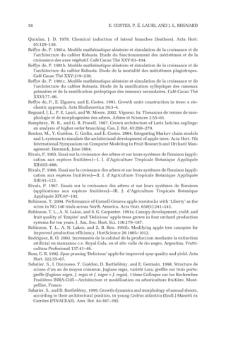 Quinlan, J. D. 1978. Chemical induction of lateral branches (feathers). Acta Hort.
65:129–138.
Reffye de, P. 1981a. Modèle mathématique aléatoire et simulation de la croissance et de
l’architecture du caféier Robusta. Etude du fonctionnement des méristèmes et de la
croissance des axes végétatif. Café Cacao Thé XXV:83–104.
Reffye de, P. 1981b. Modèle mathématique aléatoire et simulation de la croissance et de
l’architecture du caféier Robusta. Etude de la mortalité des méristèmes plagiotropes.
Café Cacao Thé XXV:219–230.
Reffye de, P. 1981c. Modèle mathématique aléatoire et simulation de la croissance et de
l’architecture du caféier Robusta. Etude de la ramification sylleptique des rameaux
primaires et de la ramification proleptique des rameaux secondaires. Café Cacao Thé
XXVI:77–96.
Reffye de, P., E. Elguero, and E. Costes. 1991. Growth units construction in trees: a sto-
chastic approach. Acta Biotheoretica 39:3–4.
Regnard, J. L., P. E. Lauri, and W. Moore. 2002. Vigueur. In: Thesaurus de termes de mor-
phologie et de morphogenèse des arbres. Arbres et Sciences 2:55–61.
Remphrey, W. R., and G. R. Powell. 1987. Crown architecture of Larix laricina saplings:
an analysis of higher order branching. Can. J. Bot. 65:268–279.
Renton, M., Y. Guédon, C. Godin, and E. Costes. 2004. Integrating Markov chain models
and L-systems to simulate the architectural development of apple trees. Acta Hort. 7th
International Symposium on Computer Modeling in Fruit Research and Orchard Man-
agement. Denmark, June 2004.
Rivals, P. 1965. Essai sur la croissance des arbres et sur leurs systèmes de floraison (appli-
cation aux espèces fruitières)—I. J. d’Agriculture Tropicale Botanique Appliquée
XII:655–686.
Rivals, P. 1966. Essai sur la croissance des arbres et sur leurs systèmes de floraison (appli-
cation aux espèces fruitières)—II. J. d’Agriculture Tropicale Botanique Appliquée
XIII:91–122.
Rivals, P. 1967. Essais sur la croissance des arbres et sur leurs systèmes de floraison
(applications aux espèces fruitières)—III. J. d’Agriculture Tropicale Botanique
Appliquée XIV:67–102.
Robinson, T. 2004. Performance of Cornell-Geneva apple rootstocks with ‘Liberty’ as the
scion in NC-140 trials across North America. Acta Hort. 658(1):241–245.
Robinson, T. L., A. N. Lakso, and S. G. Carpenter. 1991a. Canopy development, yield, and
fruit quality of ‘Empire’ and ‘Delicious’ apple trees grown in four orchard production
systems for ten years. J. Am. Soc. Hort. Sci. 116:179–187.
Robinson, T. L., A. N. Lakso, and Z. B. Ren. 1991b. Modifying apple tree canopies for
improved production efficiency. HortScience 26:1005–1012.
Rodriguez, R. O. 2003. Incremento de la calidad de la produccion mediante la extinction
artificial en manzanos c.v. Royal Gala, en el alto valle de rio negro, Argentina. Frutti-
cultura Profesional 137:41–46.
Rom, C. R. 1992. Spur pruning ‘Delicious’ apple for improved spur quality and yield. Acta
Hort. 322:55–67.
Sabatier, S., I. Ducousso, Y. Guédon, D. Barthélémy, and E. Germain. 1998. Structure de
scions d’un an de moyen commun, Juglans regia, variété Lara, greffés sur trois porte-
greffe (Juglans nigra, J. regia et J. nigra × J. regia). 11ème Colloque sur les Recherches
Fruitières INRA-Ctifl—Architecture et modélisation en arboriculture fruitière. Mont-
pellier, France.
Sabatier, S., and D. Barthélémy. 1999. Growth dynamics and morphology of annual shoots,
according to their architectural position, in young Cedrus atlantica (Endl.) Manetti ex
Carrière (PINACEAE). Ann. Bot. 84:387–392.
58 E. COSTES, P. É. LAURI, AND J. L. REGNARD
 