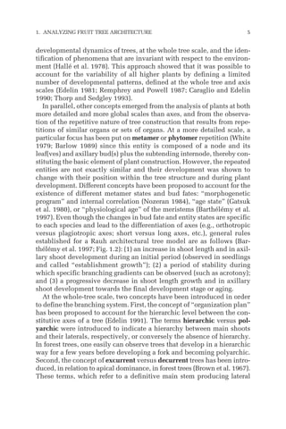 developmental dynamics of trees, at the whole tree scale, and the iden-
tification of phenomena that are invariant with respect to the environ-
ment (Hallé et al. 1978). This approach showed that it was possible to
account for the variability of all higher plants by defining a limited
number of developmental patterns, defined at the whole tree and axis
scales (Edelin 1981; Remphrey and Powell 1987; Caraglio and Edelin
1990; Thorp and Sedgley 1993).
In parallel, other concepts emerged from the analysis of plants at both
more detailed and more global scales than axes, and from the observa-
tion of the repetitive nature of tree construction that results from repe-
titions of similar organs or sets of organs. At a more detailed scale, a
particular focus has been put on metamer or phytomer repetition (White
1979; Barlow 1989) since this entity is composed of a node and its
leaf(ves) and axillary bud(s) plus the subtending internode, thereby con-
stituting the basic element of plant construction. However, the repeated
entities are not exactly similar and their development was shown to
change with their position within the tree structure and during plant
development. Different concepts have been proposed to account for the
existence of different metamer states and bud fates: “morphogenetic
program” and internal correlation (Nozeran 1984), “age state” (Gatsuk
et al. 1980), or “physiological age” of the meristems (Barthélémy et al.
1997). Even though the changes in bud fate and entity states are specific
to each species and lead to the differentiation of axes (e.g., orthotropic
versus plagiotropic axes; short versus long axes, etc.), general rules
established for a Rauh architectural tree model are as follows (Bar-
thélémy et al. 1997; Fig. 1.2): (1) an increase in shoot length and in axil-
lary shoot development during an initial period (observed in seedlings
and called “establishment growth”); (2) a period of stability during
which specific branching gradients can be observed (such as acrotony);
and (3) a progressive decrease in shoot length growth and in axillary
shoot development towards the final development stage or aging.
At the whole-tree scale, two concepts have been introduced in order
to define the branching system. First, the concept of “organization plan”
has been proposed to account for the hierarchic level between the con-
stitutive axes of a tree (Edelin 1991). The terms hierarchic versus pol-
yarchic were introduced to indicate a hierarchy between main shoots
and their laterals, respectively, or conversely the absence of hierarchy.
In forest trees, one easily can observe trees that develop in a hierarchic
way for a few years before developing a fork and becoming polyarchic.
Second, the concept of excurrent versus decurrent trees has been intro-
duced, in relation to apical dominance, in forest trees (Brown et al. 1967).
These terms, which refer to a definitive main stem producing lateral
1. ANALYZING FRUIT TREE ARCHITECTURE 5
 