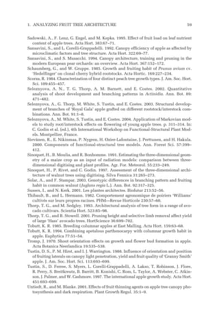 Sadowski, A., F. Lenz, G. Engel, and M. Kepka. 1995. Effect of fruit load on leaf nutrient
content of apple trees. Acta Hort. 383:67–71.
Sansavini, S., and L. Corelli-Grappadelli. 1992. Canopy efficiency of apple as affected by
microclimatic factors and tree structure. Acta Hort. 322:69–77.
Sansavini, S., and S. Musacchi. 1994. Canopy architecture, training and pruning in the
modern European pear orchards: an overview. Acta Hort. 367:152–172.
Schaumberg, G., and W. Gruppe. 1985. Growth and fruiting habit of Prunus avium cv.
‘Hedelfinger’ on clonal cherry hybrid rootstocks. Acta Hortic. 169:227–234.
Scorza, R. 1984. Characterization of four distinct peach tree growth types. J. Am. Soc. Hort.
Sci. 109:455–457.
Seleznyova, A. N., T. G. Thorp, A. M. Barnett, and E. Costes. 2002. Quantitative
analysis of shoot development and branching patterns in Actinidia. Ann. Bot. 89:
471–482.
Seleznyova, A., G. Thorp, M. White, S. Tustin, and E. Costes. 2003. Structural develop-
ment of branches of ‘Royal Gala’ apple grafted on different rootstock/interstock com-
binations. Ann. Bot. 91:1–8.
Seleznyova, A., M. White, S. Tustin, and E. Costes. 2004. Application of Markovian mod-
els to study root/interstock effects on flowering of young apple trees. p. 311–314. In:
C. Godin et al. (ed.), 4th International Workshop on Functional-Structural Plant Mod-
els. Montpellier, France.
Sievänen, R., E. Nikinmaa, P. Nygren, H. Ozier-Lafontaine, J. Perttunen, and H. Hakula.
2000. Components of functional-structural tree models. Ann. Forest Sci. 57:399–
412.
Sinoquet, H., B. Moulia, and R. Bonhomme. 1991. Estimating the three-dimensional geom-
etry of a maize crop as an input of radiation models: comparison between three-
dimensional digitising and plant profiles. Agr. For. Meteorol. 55:233–249.
Sinoquet, H., P. Rivet, and C. Godin. 1997. Assessment of the three-dimensional archi-
tecture of walnut trees using digitising. Silva Fennica 31:265–273.
Solar, A., and F. Stampar. 2003. Genotypic differences in branching pattern and fruiting
habit in common walnut (Juglans regia L.). Ann. Bot. 92:317–325.
Sussex, I., and N. Kerk. 2001. Les plantes architectes. Biofutur 213:52–56.
Thibault, B., and L. Hermann. 1982. Comportement agronomique de poiriers ‘Williams’
cultivés sur leurs propres racines. PHM—Revue Horticole 230:57–60.
Thorp, T. G., and M. Sedgley. 1993. Architectural analysis of tree form in a range of avo-
cado cultivars. Scientia Hort. 523:85–98.
Thorp, T. G., and B. Stowell. 2001. Pruning height and selective limb removal affect yield
of large ‘Hass’ avocado trees. HortScience 36:699–702.
Tobutt, K. R. 1985. Breeding columnar apples at East Malling. Acta Hort. 159:63–68.
Tobutt, K. R. 1994. Combining apetalous parthenocarpy with columnar growth habit in
apple. Euphytica 77:51–54.
Tromp, J. 1970. Shoot orientation effects on growth and flower bud formation in apple.
Acta Botanica Neerlandica 19:535–538.
Tustin, D. S., P. M. Hirst, and I. J. Warrington. 1988. Influence of orientation and position
of fruiting laterals on canopy light penetration, yield and fruit quality of ‘Granny Smith’
apple. J. Am. Soc. Hort. Sci. 113:693–699.
Tustin, S., D. Ferree, S. Myers, L. Corelli-Grappadelli, A. Lakso, T. Robinson, J. Flore,
R. Perry, S. Breitkreutz, B. Barritt, B. Konishi, C. Rom, L. Taylor, A. Webster, C. Atkin-
son, J. Palmer, and W. Cashmore. 1997. The international apple growth study. Acta Hort.
451:693–699.
Untiedt, R., and M. Blanke. 2001. Effects of fruit thinning agents on apple tree canopy pho-
tosynthesis and dark respiration. Plant Growth Regul. 35:1–9.
1. ANALYZING FRUIT TREE ARCHITECTURE 59
 