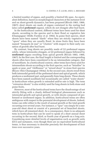 a limited number of organs, and possibly a limited life span. An equiv-
alent definition, based on morphological characters at the metamer level
and on shoot growth dynamics, has been proposed (Rivals 1965, 1966,
1967): short shoots are made of organs contained in the resting bud
(also called preformed organs), which do not elongate after bud burst.
In the horticultural context, different terms have been used for short
shoots, according to the species and to their floral or vegetative fate
(Champagnat 1954b; Forshey et al. 1992). In pome fruit species, short
shoots have been named “dards” when they are strictly vegetative or
“spurs” when they are usually floral. In stone fruits they have been
named “bouquets de mai” or “clusters” with respect to their early ces-
sation of growth after bud burst.
By contrast, long shoots are possibly made of (1) preformed organs
solely, whose internodes elongate, or (2) preformed organs followed by
neoformed organs resulting from apical growth (Rivals 1965, 1966,
1967). In the first case, the final length is limited and the corresponding
shoots often have been considered to be an intermediate category, that
of mesoblasts. In a horticultural context, other terms have been used for
intermediate shoots according to the fruit species, such as “brindles” in
apple or pear, and “chiffonnes” or “mixed shoot” in stone fruit species
(Boyes 1922; Champagnat 1954a). In the second case, shoots result from
both internodal growth of the preformed shoot and apical growth, which
produces a neoformed part, and generally form long shoots. These shoots
have been named auxiblasts but occasionally are called “water shoots”
in horticulture when growth is extended and/or rate is high. The term
“extension shoots” is also widely used for long shoots in both stone and
pome fruits.
However, most of the horticultural terms have the disadvantage of not
strictly fitting with a clearly defined biological phenomenon such as
internodal growth and apical growth, or with shoots composed of pre-
formed or neoformed organs. In addition, horticultural terms are often
ambiguous with respect to the perennial development of shoots. Indeed,
terms can refer either to the result of annual growth or the total growth
occurring over several years. For instance, a “spur” can simply be a one-
year-old short shoot or consist of a perennial set of branched shoots,
which have all remained short. As a consequence, there is no adequate
term in horticulture that can be used to speak of a short annual shoot
occurring in the second, third, or fourth year of growth on a long axis.
Considering more detailed levels of organization such as growth units
(GU) and metamers, even though there are no equivalent horticultural
terms, is thus necessary to describe precisely the development of fruit
trees over successive years.
8 E. COSTES, P. É. LAURI, AND J. L. REGNARD
 