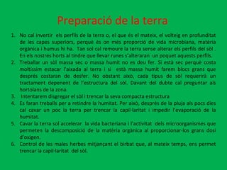 Preparació de la terra No cal invertir  els perfils de la terra o, el que és el mateix, el volteig en profunditat de les capes superiors, perquè és on més proporció de vida microbiana, matèria orgànica i humus hi ha.  Tan sol cal remoure la terra sense alterar els perfils del sòl . En els nostres horts al tindre que llevar runes s’alteraran  un poquet aquests perfils. Treballar un sòl massa sec o massa humit no es deu fer. Si està sec perquè costa moltíssim estacar l’aixada al terra i si  està massa humit farem blocs grans que després costaran de desfer. No obstant això, cada tipus de sòl requerirà un tractament depenent de l’estructura del sòl. Davant del dubte cal preguntar als hortolans de la zona.  Intentarem disgregar el sòl i trencar la seva compacta estructura Es faran treballs per a retindre la humitat. Per això, després de la pluja als pocs dies cal cavar un poc la terra per trencar la capil·laritat i impedir l’evaporació de la humitat.  Cavar la terra sol accelerar  la vida bacteriana i l’activitat  dels microorganismes que permeten la descomposició de la matèria orgànica al proporcionar-los grans dosi d’oxigen. Control de les males herbes mitjançant el birbat que, al mateix temps, ens permet trencar la capil·laritat  del sòl. 