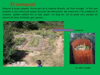 El compost Elaborat el propi compost  forma part de la mateixa filosofia  de l’hort ecològic , el fem que produïm a casa nostra pot acabar sent part del abonament  del nostre hort. Per a elaborar el compost  podem utilitzar fins el cotó, paper i un llarg etc. Cal no posar carn, perquè sol atraure tot tipus d’animals, gats, gossos ... compost Un altre model 