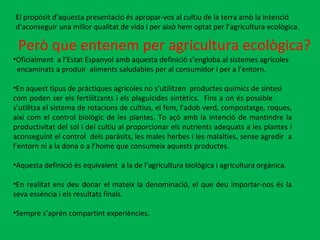 Però que entenem per agricultura ecològica ? El propòsit d'aquesta presentació és apropar-vos al cultiu de la terra amb la intenció d’aconseguir una millor qualitat de vida i per això hem optat per l’agricultura ecològica.  Oficialment  a l’Estat Espanyol amb aquesta definició s’engloba al sistemes agrícoles encaminats a produir  aliments saludables per al consumidor i per a l’entorn. En aquest tipus de pràctiques agrícoles no s’utilitzen  productes químics de síntesi com poden ser els fertilitzants i els plaguicides sintètics.  Fins a on és possible  s’utilitza el sistema de rotacions de cultius, el fem, l’adob verd, compostatge, roques, així com el control biològic de les plantes. To açò amb la intenció de mantindre la productivitat del sol i del cultiu al proporcionar els nutrients adequats a les plantes i aconseguint el control  dels paràsits, les males herbes i les malalties, sense agredir  a l’entorn ni a la dona o a l’home que consumeix aquests productes.  Aquesta definició és equivalent  a la de l’agricultura biològica i agricultura orgànica. En realitat ens deu donar el mateix la denominació, el que deu importar-nos és la seva essència i els resultats finals. Sempre s’aprén compartint experiències.  