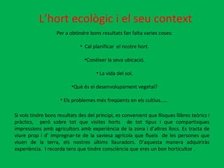 L’hort ecològic i el seu context Per a obtindre bons resultats fan falta varies coses: Cal planificar  el nostre hort. Conéixer la seva ubicació. La vida del sol. Què és el desenvolupament vegetal? Els problemes més freqüents en els cultius.....  Si vols tindre bons resultats des del principi, es convenient que llisques llibres teòrics i  pràctics,  però sobre tot que visites horts  de tot tipus i que compartisques impressions amb agricultors amb experiència de la zona i d’altres llocs. Es tracta de viure prop i d’ impregnar-te de la saviesa agrícola que flueix  de les persones que viuen de la terra, els nostres últims llauradors. D’aquesta manera adquiriràs experiència.  I recorda tens que tindre consciència que eres un bon horticultor . 