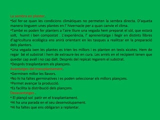 La sembra en planter .  Sol fer-se quan les condicions climàtiques no permeten la sembra directa. D’aqueta manera tinguem unes plantes en l’ hivernacle per a quan canvie el clima.  També es poden fer planters a l’aire lliure una vegada hem preparat el sòl, que estarà solt,  humit i ben compostat . L’experiència, l’ aprenentatge i llegir en distints llibres d’agricultura ecològica ens anirà orientant en les tasques a realitzar en la preparació dels planters. Una vegada ixen les plantes es trien les millors i es planten en tests xicotes. Hem de regar  bé el substrat i hem de extraure-les en cura. Les arrels en el recipient tenen que quedar cap avall i no cap dalt. Després del repicat regarem el substrat. Després trasplantarem els plançons. Avantatges del transplantament . Germinen millor les llavors. No hi ha faltes germinatives i es poden seleccionar els millors plançons. Permet avançar la producció. Es facilita la distribució dels plançons. Desavantatges  .  El plançó sol  patir en el trasplantament. Hi ha una parada en el seu desenvolupament. Hi ha faltes que ens obligaran a replantar. 