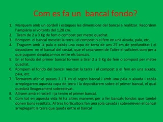 Com es fa un  bancal fondo? Marquem amb un cordell i estaques les dimensions del bancal a realitzar. Recordem l’amplària al voltants del 1,20 cm. Tirem de 2 a 3 Kg de fem o compost per metre quadrat. Rompem  el bancal mesclat la terra i el compost o el fem en una aixada, pala, etc. Traguem amb la pala o cabàs una capa de terra de uns 25 cm de profunditat i el depositem  en el bancal del costat, que el separarem de l’altre el suficient com per a que puguem desplaçar-nos entre els bancals.  En el fondo del primer bancal tornem a tirar 2 a 3 Kg de fem o compost per metre quadrat. Rompem el fondo del bancal mesclat la terra i el compost o el fem en una aixada, pala, etc. Tornarem afer el passos 2 i 3 en el segon bancal i amb una pala o aixada i cabàs arreplegarem aquesta capa de terra i la depositarem sobre el primer bancal, el qual quedarà lleugerament sobreelevat. Allisem amb el rastell  i ja tenim el primer bancal. Com tot en aquesta vida hi ha altres maneres per a fer bancals fondos que també donen bons resultats. Al tres horticultors fan una sola cavada i sobreeleven el bancal arreplegant la terra que queda entre el bancal  