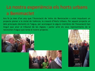 La nostra experiència els horts urbans a Benimaclet Ara fa ja mes d’un any que l’Associació de Veïns de Benimaclet a estat impulsant un projecte pioner a la ciutat de València, la creació d’Horts Urbans. Per aquest projecte un dels principals elements és l’aigua, per aconseguir-la alguns membres de l’Associació han tingut que anar al tribunal de les Aigües i parlar amb els seus representants de la necessitat d’aigua que tenia el nostre projecte.  