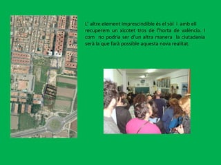 L’ altre element imprescindible és el sòl  i  amb ell recuperem un xicotet tros de l’horta de valència. I com  no podria ser d’un altra manera  la ciutadania serà la que farà possible aquesta nova realitat. 