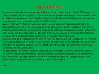 Agraïments Aquesta experiència va començar ara fa14 anys  en un poble molt xicotet de l’Alt Maestrat,  Tírig en ple barranc de la Valltorta. El meu mestre va ser Mariano Bueno  que em va introduir  en l’agricultura ecològica. Des d’ací done les gràcies als  llauradors del Maestrat que amb la  seva saviesa en van ensenyar a estimar la Mare Terra. Avui en València l’esforç de moltes persones, coordinades per l’Associació de Veïns de  Benimaclet, poble  des d’ on me’n vaig anar cap al Maestrat , ha fet realitat un gran somni, l’aparició d’Horts Urbans en mig d’una horta, la de València, devorada pel quitrà i el formigó.  Com no pot ser d’un altra manera  done les gràcies a l’Associació de Veïns de Benimaclet i a les persones  que desinteressadament  han fet possible aquest projecte . La major part de les fotografies s’han fet en l’hort de Joan Calatayud i Calatayud , en l’hort de  José Garcia Garcia i en el nostre, el del Povatxo  en el barranc  de la Valltorta. Uns dels actors  principals ha sigut Pau Guillem i Garcia , tampoc em puc oblidar de la seva mare i la meva companya Sheila Garcia Cano . Els agraïments s’estenen a totes les persones que han tingut la sort de tindre una parcel·la en el horts urbans de Benimaclet  i que han permés el desenvolupament d’un altre somni, que la iniciativa ciutadana torne  a ser la força transformadora de la història front a uns  poders fàctics que confonen la ciutadania  amb  la mercaderia. Salut. 
