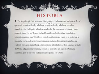 HISTORIA
 En un principio horus era un dios celeste , en la doctrina antigua se decia
que tenía por ojos al sol y a la luna, por ojos al sol y a la luna, pero los
sacerdotes de Heliópolis adjudicaron el sol a Ra, quedando el ojo de Horus
como la luna. En los Textos de las Pirámides se le identifica con el cielo
oriental, mientras que Thot lo es con el occidental; así pues, es el señor de la
montaña por donde el sol se asoma cada mañana. Inicialmente era hijo de
Hathor, pero este papel fue posteriormente adoptado por Isis. Cuando el culto
de Osiris adquirió importancia, Horus se convirtió en hijo de Osiris; se
identifica con el rey vivo y el rey muerto pasa a ser Osiris.
 