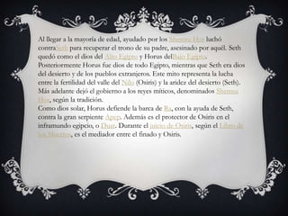 Al llegar a la mayoría de edad, ayudado por los Shemsu Hor luchó
contraSeth para recuperar el trono de su padre, asesinado por aquél. Seth
quedó como el dios del Alto Egipto y Horus delBajo Egipto.
Posteriormente Horus fue dios de todo Egipto, mientras que Seth era dios
del desierto y de los pueblos extranjeros. Este mito representa la lucha
entre la fertilidad del valle del Nilo (Osiris) y la aridez del desierto (Seth).
Más adelante dejó el gobierno a los reyes míticos, denominados Shemsu
Hor, según la tradición.
Como dios solar, Horus defiende la barca de Ra, con la ayuda de Seth,
contra la gran serpiente Apep. Además es el protector de Osiris en el
inframundo egipcio, o Duat. Durante el juicio de Osiris, según el Libro de
los Muertos, es el mediador entre el finado y Osiris.
 