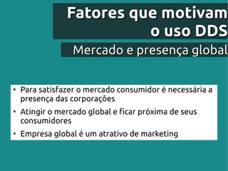 Fatores que motivam
                          o uso DDS
                  Mercado e presença global

●
    Para satisfazer o mercado consumidor é necessária a
    presença das corporações
●
    Atingir o mercado global e ficar próxima de seus
    consumidores
●
    Empresa global é um atrativo de marketing
 