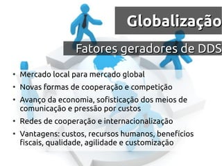 Globalização
                   Fatores geradores de DDS
●
    Mercado local para mercado global
●
    Novas formas de cooperação e competição
●
    Avanço da economia, sofisticação dos meios de
    comunicação e pressão por custos
●
    Redes de cooperação e internacionalização
●
    Vantagens: custos, recursos humanos, benefícios
    fiscais, qualidade, agilidade e customização
 