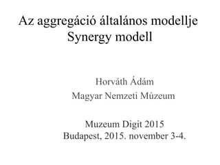 Az aggregáció általános modellje
Synergy modell
Horváth Ádám
Magyar Nemzeti Múzeum
Muzeum Digit 2015
Budapest, 2015. november 3-4.
 