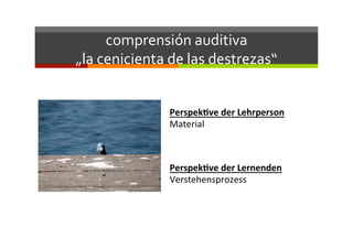 comprensión	
  auditiva	
  	
  
„la	
  cenicienta	
  de	
  las	
  destrezas“	
  
Perspek've	
  der	
  Lehrperson	
  
Material	
  
Perspek've	
  der	
  Lernenden	
  
Verstehensprozess	
  
 