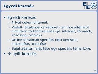 Egyedi keresők

 Egyedi keresés
▪ Privát dokumentumok
▪ Védett, általános keresőkkel nem hozzáférhető
oldalakon történő keresés (pl. intranet, fórumok,
közösségi oldalak)
▪ Online tartalmak speciális célú keresése,
indexelése, keresése
▪ Saját adattár felépítése egy speciális téma köré.

  nyílt keresés

10

 