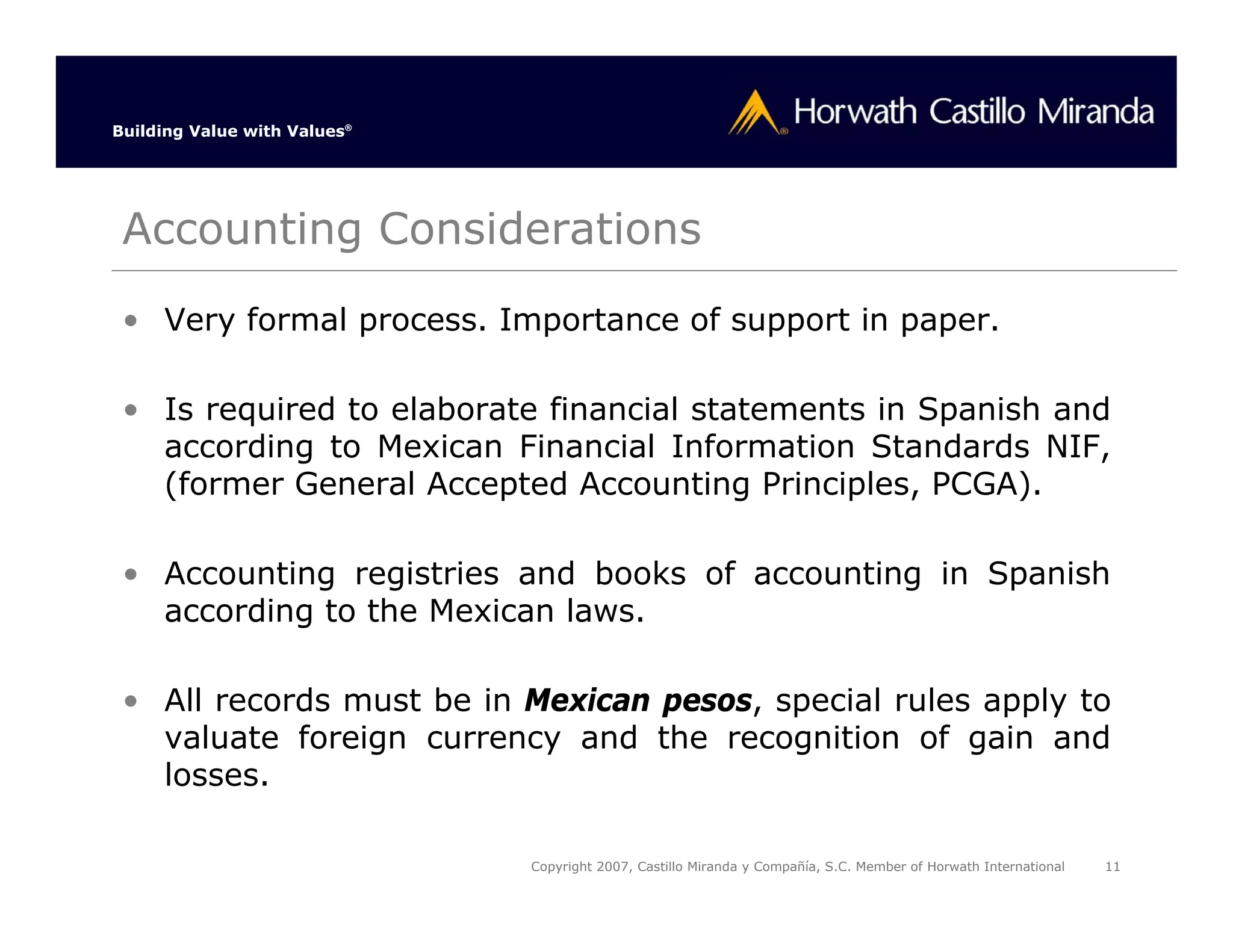 Building Value with Values®




 Accounting Considerations
 • Very formal process. Importance of support in paper.

 • Is required to elaborate financial statements in Spanish and
   according to Mexican Financial Information Standards NIF,
   (former General Accepted Accounting Principles, PCGA).

 • Accounting registries and books of accounting in Spanish
   according to the Mexican laws.

 • All records must be in Mexican pesos, special rules apply to
   valuate foreign currency and the recognition of gain and
   losses.

                              Copyright 2007, Castillo Miranda y Compañía, S.C. Member of Horwath International   11
 