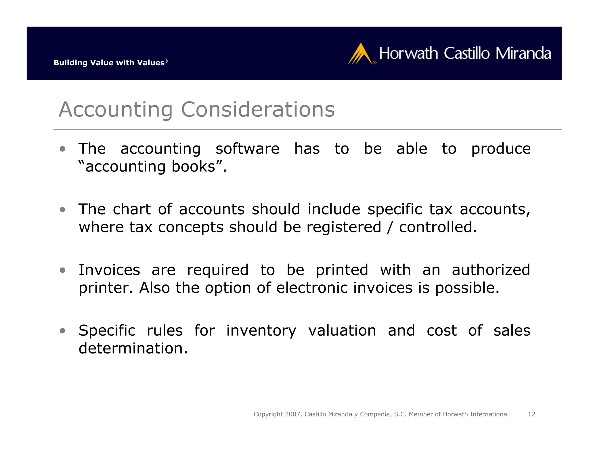 Building Value with Values®




 Accounting Considerations
 • The accounting software has to be able to produce
   “accounting books”.

 • The chart of accounts should include specific tax accounts,
   where tax concepts should be registered / controlled.

 • Invoices are required to be printed with an authorized
   printer. Also the option of electronic invoices is possible.

 • Specific rules for inventory valuation and cost of sales
   determination.



                              Copyright 2007, Castillo Miranda y Compañía, S.C. Member of Horwath International   12
 