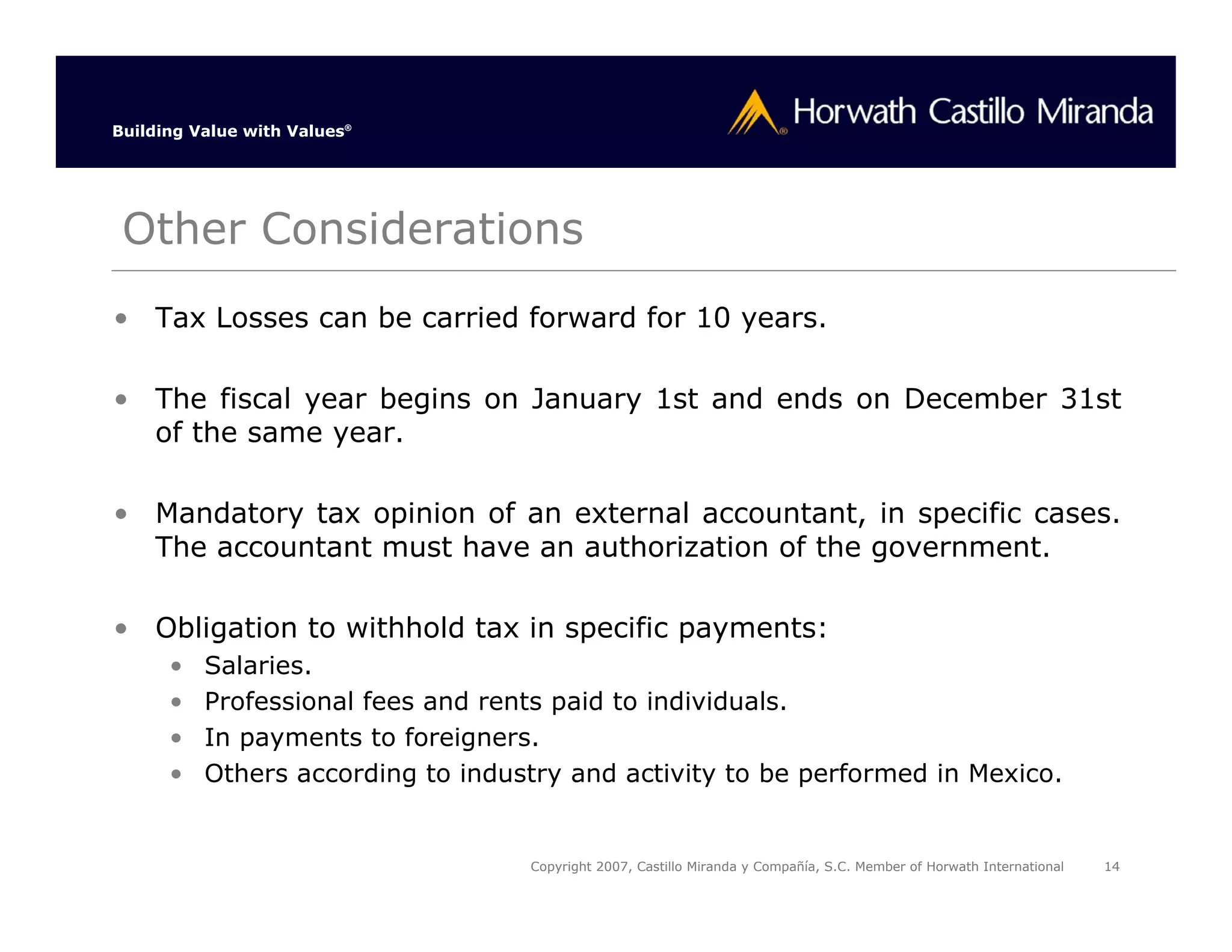 Building Value with Values®




 Other Considerations
• Tax Losses can be carried forward for 10 years.

• The fiscal year begins on January 1st and ends on December 31st
  of the same year.

• Mandatory tax opinion of an external accountant, in specific cases.
  The accountant must have an authorization of the government.

• Obligation to withhold tax in specific payments:
      •   Salaries.
      •   Professional fees and rents paid to individuals.
      •   In payments to foreigners.
      •   Others according to industry and activity to be performed in Mexico.


                                   Copyright 2007, Castillo Miranda y Compañía, S.C. Member of Horwath International   14
 