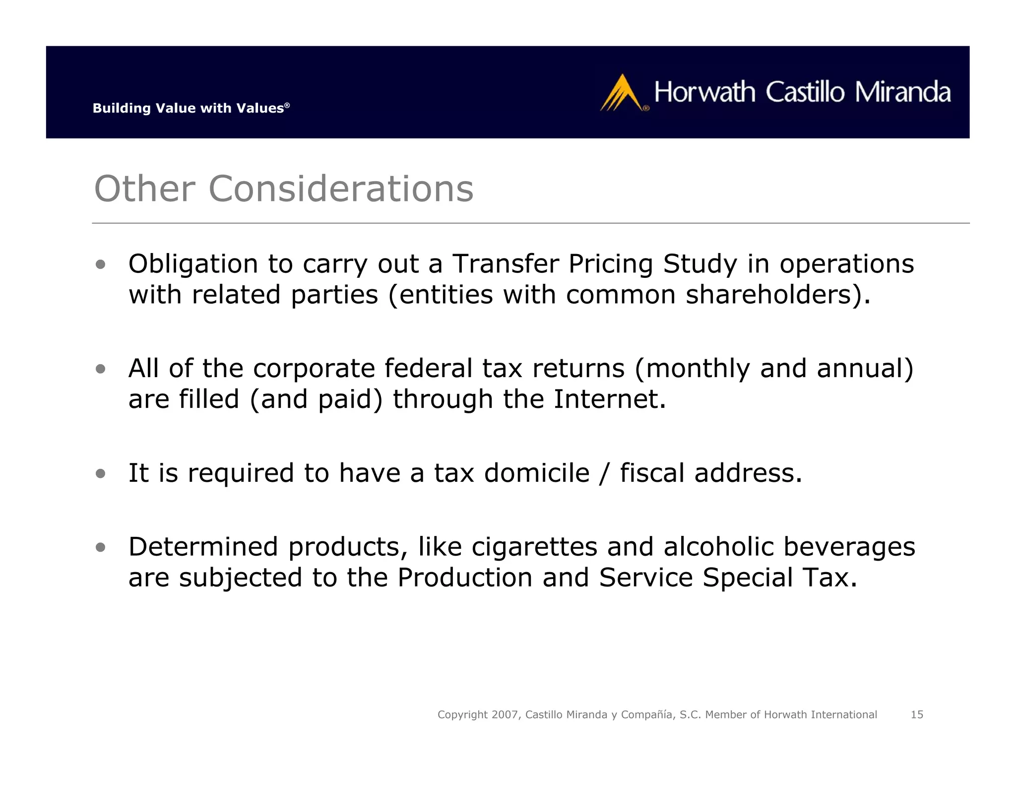 Building Value with Values®




Other Considerations
• Obligation to carry out a Transfer Pricing Study in operations
  with related parties (entities with common shareholders).

• All of the corporate federal tax returns (monthly and annual)
  are filled (and paid) through the Internet.

• It is required to have a tax domicile / fiscal address.

• Determined products, like cigarettes and alcoholic beverages
  are subjected to the Production and Service Special Tax.




                              Copyright 2007, Castillo Miranda y Compañía, S.C. Member of Horwath International   15
 