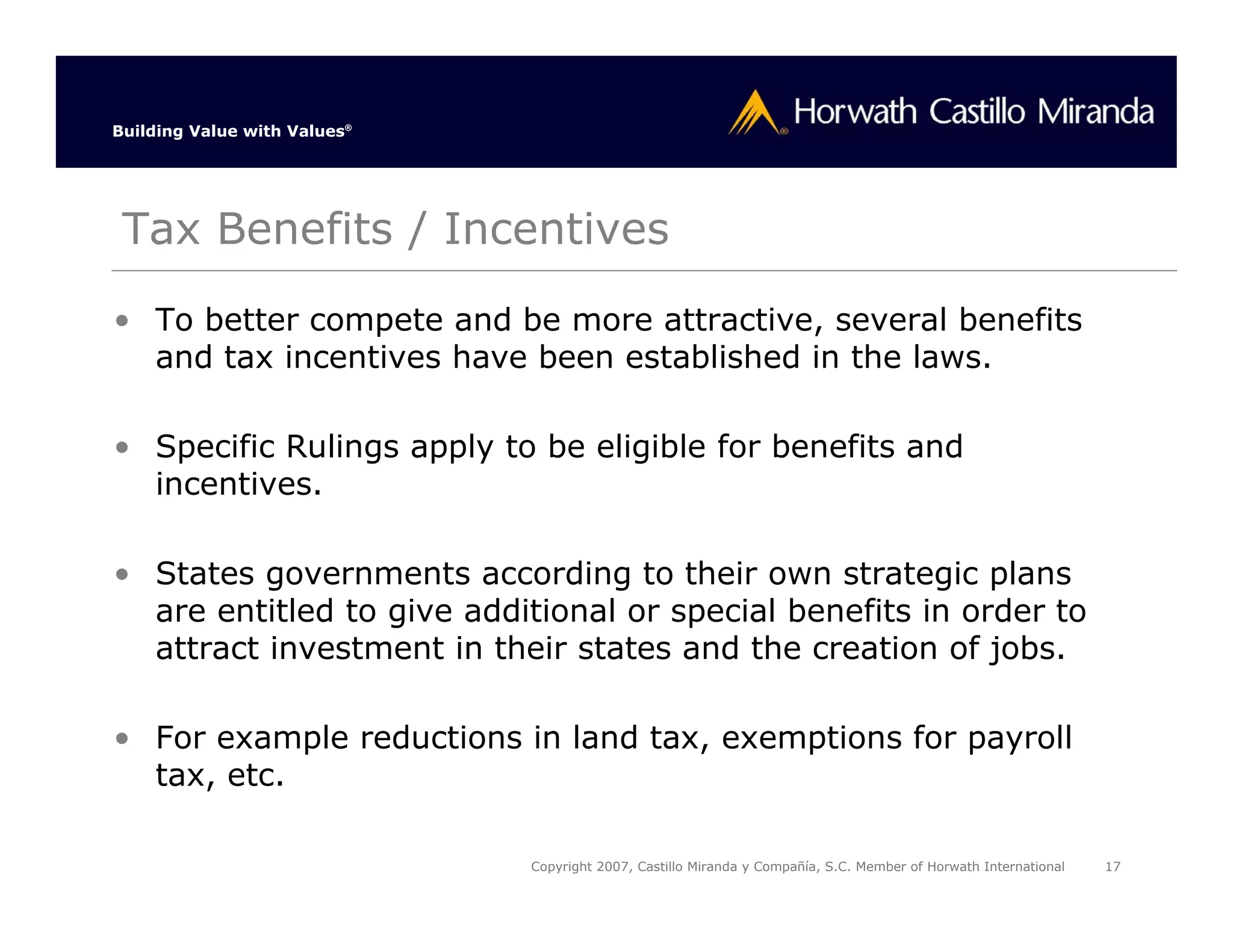 Building Value with Values®




 Tax Benefits / Incentives
• To better compete and be more attractive, several benefits
  and tax incentives have been established in the laws.

• Specific Rulings apply to be eligible for benefits and
  incentives.

• States governments according to their own strategic plans
  are entitled to give additional or special benefits in order to
  attract investment in their states and the creation of jobs.

• For example reductions in land tax, exemptions for payroll
  tax, etc.

                              Copyright 2007, Castillo Miranda y Compañía, S.C. Member of Horwath International   17
 