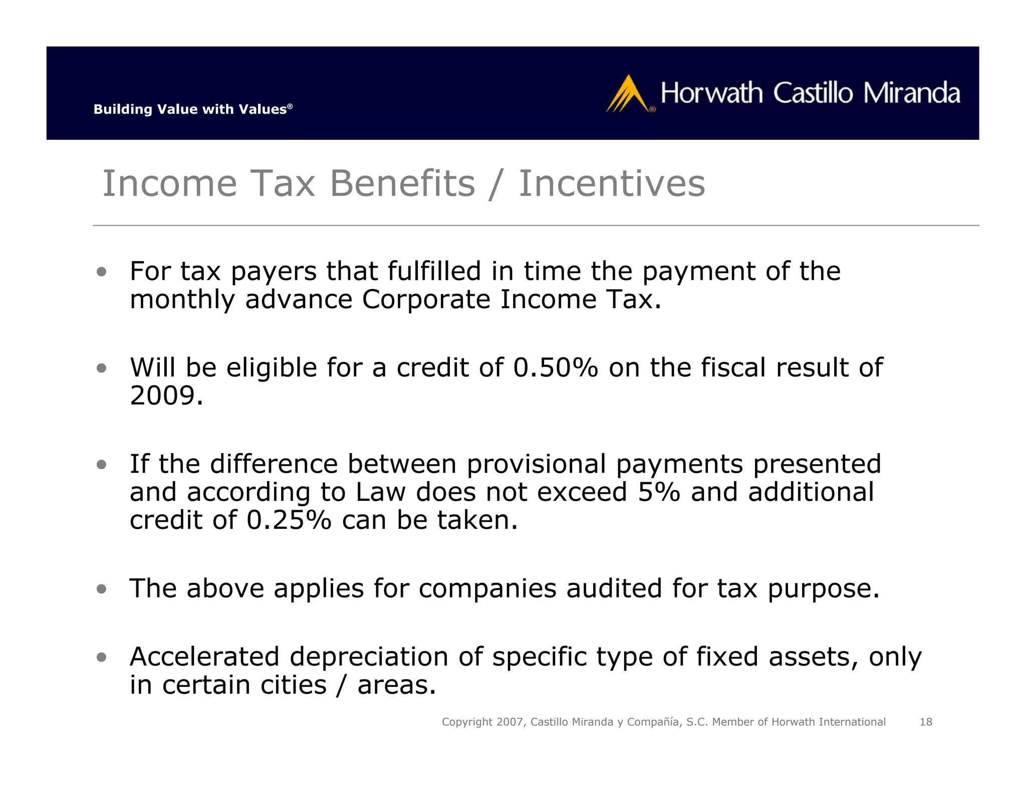 Building Value with Values®




 Income Tax Benefits / Incentives

• For tax payers that fulfilled in time the payment of the
  monthly advance Corporate Income Tax.

• Will be eligible for a credit of 0.50% on the fiscal result of
  2009.

• If the difference between provisional payments presented
  and according to Law does not exceed 5% and additional
  credit of 0.25% can be taken.

• The above applies for companies audited for tax purpose.

• Accelerated depreciation of specific type of fixed assets, only
  in certain cities / areas.
                              Copyright 2007, Castillo Miranda y Compañía, S.C. Member of Horwath International   18
 
